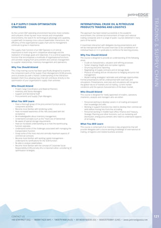 CONTACT US
+65 67419927 (SG) • 1800817423 (MY) • 1800791808 (AUS) • 0018030160036 (ID) • 800035703841 (UAE) • www.petroedgeasia.net
TRADING&SUPPLYCHAIN
121
INTERNATIONAL CRUDE OIL & PETROLEUM
PRODUCTS TRADING AND LOGISTICS
Who Should Attend
This course is designed for newly appointed oil traders, operators,
charterers, analysts and managers who are either:
•	 Personnel wishing to develop careers in oil trading and expand
their knowledge and skills
•	 Working in support functions but need to develop their commercial
skills before moving into front-line oil trading
•	 Personnel working in middle/ back office, Finance and Treasury,
Strategic Planning and other functions, such as marketing and
distribution, energy procurement, who need to understand aspects
of oil trading
Why You Should Attend
The course is designed to provide an understanding of the following
areas:
•	 Crude oil characteristics, valuation and refining processes
•	 Tanker shipping, freight and non-tanker logistics
•	 Oil pricing and price reporting
•	 Negotiating oil supply contracts and oil storage deals
•	 Physical oil trading and an introduction to hedging and price risk
management
•	 Model trading strategies/ rationales and arbitrage opportunities
Formal presentations will be underpinned with exercises and
simulations. Presentations, exercises and simulations will recognise
the global nature of markets and oil trading, current market
conditions and the special characteristics of the Asian market.
What You Will Learn
This course is comprised of an intensive 2-day programme that will
provide delegates with a sound working knowledge of international oil
trading, oil logistics and related business activities.
As the current E&P operating environment becomes more complex
and turbulent, driven by ever more remote and inhospitable
environments, the search for technological advantage and capability,
coupled with increasing cross-cultural stakeholder interactions, the
efficiency of the organisational supply chain and its management
continues to grow in importance.
The supply chain function of an E&P Operator is of central
importance to both long term competitive advantage and the
realisation of strategic goals and objectives. It is a central supporting
function that encompasses a multitude of organisational functions
and activities ranging from procurement and contract management
to supplier relationships, inventory management and operations.
Why You Should Attend
This 3-Day training course has been specifically designed to examine
the component parts of the Supply Chain Management (SCM) process,
and to provide you with a holistic understanding of the interaction
between them thus allowing input that will contribute directly to the
optimisation of your organisation’s supply chain activities.
What You Will Learn
•	 Have a thorough grasp of the procurement function and its
component activities
•	 Become more familiar with tendering cycles
•	 Have increased awareness of the risks associated with bid
acceptance
•	 Be knowledgeable about inventory management
•	 Understand concepts such as the ‘Total Cost of Ownership’
•	 Be aware of special storage requirements
•	 Have an increased understanding as to how the warehousing
function operates
•	 Understand some of the challenges associated with managing the
transportation function
•	 Grasp some of the most vital and centrally important aspects of
commercial contracts
•	 Become more familiar with working capital management –
understand its ramifications for the SCM function
•	 Be able to analyse stakeholders
•	 Become more familiar with the concept of Corporate Social
Responsibility (CSR) and why this is important when considering SC
optimisation strategies.
E & P SUPPLY CHAIN OPTIMISATION
STRATEGIES
Who Should Attend
•	 Project Cargo Coordinators and Material Planners
•	 Inventory and Stores Managers
•	 Support and Secretarial Staff
•	 Procurements and Supply Chain Managers
The approach has been tested successfully in the academic
environment, the commercial environment of major and national
trading companies and in a range of public courses delivered in many
parts of the world.
It maximises interaction with delegates during presentations and
will be interspersed with focussed exercises to be completed on an
individual basis or in in syndicates to reinforce the learning process.
 