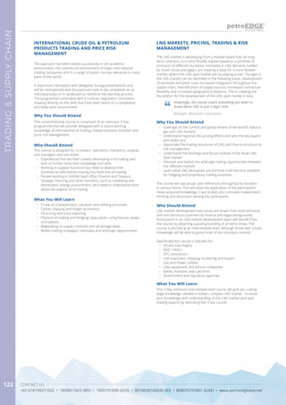 CONTACT US
+65 67419927 (SG) • 1800817423 (MY) • 1800791808 (AUS) • 0018030160036 (ID) • 800035703841 (UAE) • www.petroedgeasia.net
TRADING&SUPPLYCHAIN
122
LNG MARKETS, PRICING, TRADING & RISK
MANAGEMENT
Who Should Attend
LNG market development executives are drawn from both technical
and non-technical (commercial, finance and legal) backgrounds.
Participants in an LNG market development team will benefit from
the course by obtaining a good grounding of all other areas. The
course is pitched at an intermediate level, although those with a basic
knowledge will be able to grasp most of the concepts covered.
Specifically this course is relevant for:
•	 Oil and Gas majors
•	 NOC / NGCs
•	 EPC contractors
•	 LNG exporters, shipping, bunkering and buyers
•	 Gas and Power utilities
•	 LNG equipment and service companies
•	 Banks, Investors and Law firms
•	 Government and regulatory agencies
Why You Should Attend
•	 Leverage on the current and global drivers of the world’s Natural
gas and LNG markets
•	 Understand regional LNG pricing effects and who the key buyers
and sellers are
•	 Appreciate the trading structures of LNG and how to structure its
risk management
•	 Understand the workings and future outlook of the Asian LNG
Spot market
•	 Discover and exploit the arbitrage trading opportunities between
the different markets
•	 Learn what LNG derivatives are and how it will become available
for hedging and proprietary trading purposes
The course will use actual case references throughout its duration
in various forms. This will allow the application of the participants’
newly-acquired knowledge. Case studies also stimulate independent
thinking and discussion among the participants.
The approach has been tested successfully in the academic
environment, the commercial environment of major and national
trading companies and in a range of public courses delivered in many
parts of the world.
It maximises interaction with delegates during presentations and
will be interspersed with focused exercises to be completed on an
individual basis or in syndicates to reinforce the learning process.
The programme culminates with a contract negotiation simulation
drawing directly on the skills that have been learnt in a competitive
and lively team environment.
INTERNATIONAL CRUDE OIL & PETROLEUM
PRODUCTS TRADING AND PRICE RISK
MANAGEMENT
Why You Should Attend
This comprehensive course is comprised of an intensive 3-Day
programme that will provide delegates with a sound working
knowledge of international oil trading, related business activities and
price risk management.
What You Will Learn
•	 Crude oil characteristics, valuation and refining processes
•	 Tanker shipping and freight economics
•	 Oil pricing and price reporting
•	 Physical oil trading and hedging/ speculation using futures, swaps
and options
•	 Negotiating oil supply contracts and oil storage deals
•	 Model trading strategies/ rationales and arbitrage opportunities
Who Should Attend
This course is designed for oil traders, operators, charterers, analysts
and managers who are either:
•	 Experienced but see their careers developing in oil trading and
wish to further hone their knowledge and skills
•	 Working in support functions but need to develop their
commercial skills before moving into front-line oil trading
•	 People working in middle/ back office, Finance and Treasury,
Strategic Planning and other functions, such as marketing and
distribution, energy procurement, who need to understand more
advanced aspects of oil trading
The LNG market is developing from a market based fully on long-
term contracts, to a more flexible market based on a portfolio of
contracts of different durations. Increases in LNG demand, fuelled
by South Korea and Japan, are creating a base for a more flexible
market, where the LNG spot market will be playing a role. Changes in
the LNG market can be identified in the following areas: development
of terminals and plant sizes, increased integration throughout the
supply chain, diversification of supply sources, increased contractual
flexibility and increased geographical distance. This is creating the
foundation for the development of the LNG spot market in Asia.
Amazingly, the course covers everything you want to
know about LNG in just 3 days’ time.
Manager, Mitsubishi Corporation
What You Will Learn
This 3-Day intensive intermediate level course will give you cutting-
edge knowledge needed in today’s complex LNG market. Increase
your knowledge and understanding of the LNG market and spot
trading aspects by attending this 3 day course.
 