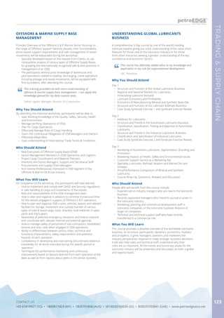 CONTACT US
+65 67419927 (SG) • 1800817423 (MY) • 1800791808 (AUS) • 0018030160036 (ID) • 800035703841 (UAE) • www.petroedgeasia.net
TRADING&SUPPLYCHAIN
123
A comprehensive 3-Day course by one of the world’s leading
lubricant experts giving you a full understanding of the value chain.
Relevant for those new to the lubricants industry or for those
from other industries seeking a greater understanding of the key
commercial and economic factors.
Why You Should Attend
Day 1
•	 Structure and Function of the Global Lubricants Business.
•	 Regional and National Markets for Lubricants.
•	 Forecasting Lubricant Demand.
•	 Lubricant Economics and Profitability
•	 Economics of Manufacturing Mineral and Synthetic Base Oils.
•	 Structure and Function of the Lubricant Additives Business.
•	 Case Study Syndicate Exercise 1 and Syndicate Exercise Review.
Day 2
•	 Additives for Lubricants.
•	 Structure and Trends in the Automotive Lubricants Business.
•	 Classification, Specification, Testing and Approval of Automotive
Lubricants.
•	 Structure and Trends in the Industrial Lubricants Business.
•	 Classification and Specification of Industrial Lubricants.
•	 Case Study Syndicate Exercise 2 and Syndicate Exercise Review.
Day 3
•	 Marketing of Automotive Lubricants: Segmentation, Branding and
Promotion.
•	 Marketing Impacts of Health, Safety and Environmental Issues.
•	 Customer Support Service as a Marketing Aid.
•	 Speciality Lubricants: Railroad, Aviation and Marine Oils and
Greases.
•	 Price/Performance Comparison of Mineral and Synthetic
Lubricants.
•	 Course Wrap-Up: Questions, Answers and Discussion.
What You Will Learn
This course provides a detailed overview of the worldwide lubricants
business, its structure, participants, dynamics, economics, markets
and prospects. It gives managers, planners and marketers the
industry perspectives required to make strategic business decisions.
It will also help sales and technical staff understand why their
roles are so important. All the trends and future key issues for the
lubricants industry will be presented and discussed, on both a global
and regional basis.
UNDERSTANDING GLOBAL LUBRICANTS
BUSINESS
Who Should Attend
People who will benefit from this course include:
•	 Experienced oil industry mangers who are new to the lubricants
business
•	 Recently appointed managers who intend to pursue a career in
the lubricants industry
•	 Marketing, planning and commercial development staff in
lubricants companies or the lubricants business divisions of
larger oil companies
•	 Technical and technical support staff who have recently
transferred to a commercial role
This course has definitely added value to my knowledge and
application in my role for organisational development.
LBC, Petrobras
Provides Overview of the Offshore E & P Marine Sector focusing on
the range of Offshore Support Services Vessels, their functionalities,
shore-based support requirements and safe management of vessel
movements will be elaborated during the workshop.
•	 Specially developed based on the request from Clients, to use
comparative analysis of various types of Offshore Supply Bases,
for grasping the internationally recognized safe & best practices in
management of an OSB.
•	 The participants without prior knowledge of warehouse and
yard operations related to loading, discharging, crane operations
including pilotage and vessel movements, will be equipped with
firm foundation, after attending this course.
OFFSHORE & MARINE SUPPLY BASE
MANAGEMENT
This training provided me with more understanding of
offshore & marine supply base management. I can apply this
knowledge gained for my daily routine tasks.
Sabah Logistic Manager, Murphy Oil Corporation
Why You Should Attend
By attending this intensive workshop, participants will be able to:
•	 Gain Working Knowledge of the Quality, Safety, Security, Health
and Environment
•	 Manage berthing Operations of OSVs
•	 Plan for Cargo Operations
•	 Effectively Manage Risks of Cargo Handling
•	 Learn the Contractual Obligations of OSB Managers and Owners
•	 Effectively Adopt Best
•	 Gain understanding of International Trade Terms & Conditions
Who Should Attend
•	 New Executives of Offshore Supply Bases (OSB)
•	 Senior Management Members in OSB Operations and Logistics
•	 Project Cargo Coordinators and Material Planners
•	 Inventory and Stores Managers, Support and Secretarial Staff
•	 Procurements and Supply Chain Managers
•	 Non-marine Professionals interested in OSB segment of the
Offshore & Marine Oil & Gas Industry
What You Will Learn
On completion of the workshop, the participants will have learned
•	 How to implement and comply with QHSE and Security regulations
in safe handling of cargo and movements of the vessels
•	 Role and responsibilities of the OSB management team
•	 How to plan and organize in advance to minimize turnaround time
for the vessels engaged in support of Offshore E & P operations
•	 How to plan and organize OSB cranes, vehicles, spaces and relevant
facilities for storage, movement and custody transfer of various
types of solid & liquid cargo, tools, shackles, bulk materials in open
yards and ship’s gears
•	 Awareness of potential emergency situations and how to respond
and coordinate with relevant internal and external agencies
•	 How to manage safety of personnel of sub-contractors, stevedores’,
tenants and ship crew, when engaged in OSB operations
•	 Ability to differentiate between various ships, technical and
functional characteristics, safety requirements and potential
hazards of each operation
•	 Competency in developing and maintaining documentary evidence
traceability for all works executed during the specific period or
operation
•	 Techniques for performance monitoring and continuous
improvement based on lessons learned from each operation at the
Base as well as from reports about peers in the similar business.
 