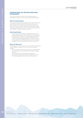 CONTACT US
+65 67419927 (SG) • 1800817423 (MY) • 1800791808 (AUS) • 0018030160036 (ID) • 800035703841 (UAE) • www.petroedgeasia.net
TRADING&SUPPLYCHAIN
124
In the current volatile oil market, you need targeted skills and
knowledge to manage risk in your Oil pricing and trading strategy.
INTERNATIONAL OIL PRICING & PRICE RISK
MANAGEMENT
Why You Should Attend
By having strong fundamental knowledge of the market mechanisms,
you will be able to better predict future market scenarios, and
how to respond to it. To get a clear strategy on how to price and
trade in the current and future markets, companies have to adopt
sophisticated techniques and tools that can deal with the dynamism
and challengers of today’s operating conditions.
What You Will Learn
By attending this 3 day training course, you will be able to understand
and knowledge to manage risk in your Oil pricing and trading
strategy.
•	 Review International Oil Pricing mechanisms and methodologies
•	 Learn the Basics of Crude Oil evaluation, Refining and Freight
economics
•	 Structure Oil Contracts and Prepare for Negotiations
•	 Understand Forwards, Futures, Swaps and Options contracts
•	 Price Risk Management Techniques and Trading Portfolio
Who Should Attend
•	 The course should be attended by professionals from the Oil
Industry looking to develop and improve their understanding of
International Oil Pricing and Price Risk Management processes
essential for any successful oil supply and trading business. It
is recommended that delegates will have a minimum of 2 years
industry experience before attending the course, and although
no specific skills are requested, basic numeracy is assumed.
 