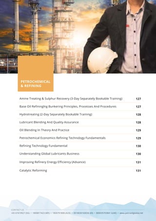 CONTACT US
+65 67419927 (SG) • 1800817423 (MY) • 1800791808 (AUS) • 0018030160036 (ID) • 800035703841 (UAE) • www.petroedgeasia.net
Amine Treating & Sulphur Recovery (3-Day Separately Bookable Training)
Base Oil Refininglng Bunkering Principles, Processes And Procedures
Hydrotreating (2-Day Separately Bookable Training)
Lubricant Blending And Quality Assurance
Oil Blending In Theory And Practice
Petrochemical Economics Refining Technology Fundamentals
Refining Technology Fundamental
Understanding Global Lubricants Business
Improving Refinery Energy Efficiency (Advance)
Catalytic Reforming
127
127
128
128
129
129
130
130
131
131
PETROCHEMICAL
& REFINING
 