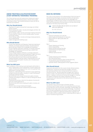 CONTACT US
+65 67419927 (SG) • 1800817423 (MY) • 1800791808 (AUS) • 0018030160036 (ID) • 800035703841 (UAE) • www.petroedgeasia.net
PETROCHEMICAL&REFINING
127
BASE OIL REFINING
Who Should Attend
People who will benefit from this course include refinery business
development, commercial and planning managers, technical
and operating staff who have recently transferred to a base oil
manufacturing role. Recently appointed managers who intend to
pursue a career in the lubricant base oil industry should definitely
attend. In addition, technical and commercial managers in chemical
and additive companies that supply components to base oil
manufacturers and newcomers to the lubricant base oil industry are
urged to attend
Why You Should Attend
Day 1
•	 Chemical Composition of Crude Oils
•	 Global Supply and Distribution of Lubricants
•	 Requirements for High Quality Base Oils
•	 Distillation
•	 Solvent Extraction
Day 2
•	 Solvent Dewaxing and Deoiling
•	 Solvent Deasphalting
•	 Baseoil Hydroprocessing Overview
•	 Hydrofinishing and Hydrotreating
•	 Hydrocracking
•	 Raffinate Hydroconversion
Day 3
•	 Catalytic Dewaxing and Isodewaxing
•	 Wax Hydroisomerisation
•	 Gas-to-Liquids Processes for Base Oil Manufacturing
•	 Troubleshooting Base Oil Refining Processes
•	 Syndicate Session: Selecting Base Oil Plant Upgrade Options
What You Will Learn
You will learn how a lubricant base oil facilities operate,
manufacturing techniques used by more progressive lubricant base
oil manufacturers and the principles, advantages, disadvantages and
flexibility of each major base oil processing technology. You will also
learn the latest developments and trends in base oil manufacturing,
processing, strategies for optimizing existing base oil facilities and
how to solve common problems found in operating different types of
base oil manufacturing processes.
This 3-Day training course will review amine treating and sulphur
recovery theory and operational practice, and the various types
of processes utilised. Key troubleshooting techniques will also be
examined and explained.
AMINE TREATING & SULPHUR RECOVERY
(3-DAY SEPARATELY BOOKABLE TRAINING)
Why You Should Attend
•	 Importance of sulphur removal from natural gas and refined
product streams
•	 Amine treating and sulphur recovery technologies and their role
in the petroleum industry
•	 Amine treating, sulphur recovery and tail gas treating chemistries
•	 Process selection criteria for amine treating, sulphur recovery
and tail gas treating
•	 Amine treating, sulphur recovery and tail gas treaing operations
and troubleshooting
•	 Sulphur storage and marketing issues
What You Will Learn
Upon completion of this training course participants will be able to:
•	 Gain an appreciation of the fundamentals of amine treating and
sulphur recovery technology and their role in the upstream and
downstream oil and gas sectors;
•	 Develop an understanding of the importance of gas sweetening,
acid gas removal and sulphur recovery in crude oil refining and
natural gas treatment facilities;
•	 Become familiar with acid gas removal and sulphur recovery
chemistry and analysis in relation to crude oil refining and natural
gas processing;
•	 Understand the process criteria for the selection of amines for
particular treating applications;
•	 Become familiar with amine treating and sulphur recovery unit
operations;
•	 Examine various tail gas treating technologies;
•	 Learn to utilise appropriate troubleshooting techniques.
Who Should Attend
•	 Process Plant Operators and Operation Supervisors (petroleum
refineries, oil and gas production facilities, and petrochemical
plants) wishing to expand their knowledge and capabilities;
•	 Process Engineers (petroleum refineries, oil and gas production
facilities, and petrochemical plants) wishing to expand their
knowledge and capabilities;
•	 Process Design Engineers (refineries, oil and gas production
facilities, and petrochemical plants) seeking an insight into amine
treating and sulphur recovery operational practices; and
•	 Non-process personnel (commercial, planning, supply and
trading) interested in gaining a better understanding of the role
of amine treating and sulphur recovery units in the petroleum
refining industry
This 3-Day course presents a full understanding of lubricant base oil
manufacturing technologies, processing schemes and operations.
The programme will compare and discuss the advantages and
disadvantages of different types of base oil manufacturing processes.
There will be presentations and discussions on the key issues facing
the base oil manufacturing industry today.
I learnt a lot about why we need to run our base oil
plant more effectively.
MA, H&R Chemische
 