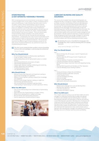 CONTACT US
+65 67419927 (SG) • 1800817423 (MY) • 1800791808 (AUS) • 0018030160036 (ID) • 800035703841 (UAE) • www.petroedgeasia.net
PETROCHEMICAL&REFINING
128
The course aims to explain how lubricant blending plants are
designed and why, to provide an in-depth understanding of the
principles, economics and flexibility of lubricant blending plants
and how to operate a lubricants blending plant efficiently and
economically. The latest developments and trends in lubricant
blending and the advantages and disadvantages of lubricant
blending equipment, facilities and operations will be discussed. The
importance of testing components and products for each blend,
lubricant blend quality control and product quality management will
be explained. It will also clarify the importance of lubricant product
filling, packaging and warehouse storage, strategies for optimising
existing lubricant blending plant facilities and how to avoid or
minimise problems with lubricant blending and product quality.
Why You Should Attend
Day 1
•	 Mineral Oil Base Oils; API Groups I, II and III: Properties and
Characteristics.
•	 Synthetic Base Oils; API Groups IV and V: Properties and
Characteristics.
•	 Lubricant Additives: Properties and Characteristics.
•	 Lubricant Formulation and Ease of Blending.
•	 Blending Plant Design: Grassroots Plants and Upgrading Existing
Plants.
•	 Blending Plant Equipment and Facilities and Their Operation.
•	 Lubricant Blending Issues: Avoiding Problems.
Day 2
•	 Testing and Analysis of Base Oils and Additives
•	 Testing and Analysis of Blended Lubricants
•	 Product Quality Control
•	 Lubricant Packaging and Filling
•	 Lubricant Storage
•	 Product Quality Management
•	 Q&A session and Course Assessments
What You Will Learn
This in-depth, practical training course will help middle and senior
managers to understand how and why to design and operate
an efficient and profitable lubricant blending plant. It will help
blending plant operators and specialists to improve and optimise
current blending plant operations. Manufacturers of lubricants will
understand how and why high quality components and effective
testing during the entire blending process are important to final
lubricant product quality and performance. Lubricant formulators
will understand the importance of close communication and co-
operation with blending plant managers and operators to minimise
blending costs and to thereby maximise product profitability.
LUBRICANT BLENDING AND QUALITY
ASSURANCE
Who Should Attend
•	 Middle & Senior Manager of a Lubricant Blending Plant;
•	 Blending Plant Operators / Specialist
•	 Lubricants manufacturer
•	 Lubricants Formulators / Chemist
By attending this course, it has filled the missing gap in the
knowledge that I have in lubricant blending, Base oil & Quality
Assurance. 
Senior Technical Manager, Gulf Oil Marine 
HYDROTREATING
(2-DAY SEPARATELY BOOKABLE TRAINING)
With increasing pressure on environmental conservation, it results
in more stringent limits on the sulphur content of refined products
while, simultaneously, crude oil quality may deteriorate in terms
of sulphur content. Hence hydrotreating is now an essential
and increasingly important component of refinery operations.
Due to its capability in handling a wide variety of feedstocks,
hydrotreating finds utility in processing naphtha, kerosene, gas oil/
diesel, vacuum gas oils, lube base oils, waxes, cracked distillates
and atmospheric and vacuum residues. There are several types
of hydrotreating catalysts available in the market and each
possesses its own particular set of properties and operating
requirements. Consequently, this 2-Day course concentrates on the
fundamental principles of hydrotreating; catalyst selection, loading
and conditioning; and unit operational practice. The course also
examines the different types of hydrotreating processes for the
wide variety of potential feedstocks; key operational issues; and
troubleshooting techniques.
This short course training has been excellent in terms of providing
technical skills and knowledge in understanding the fundamental
Petronas Penapisan
Who Should Attend
•	 Refinery Process Plant Operators and Supervisors wishing to
expand their knowledge and capabilities
•	 Refinery Process Engineers wishing to expand their knowledge
and capabilities
•	 Refinery Process Design Engineers seeking an insight into
hydrotreating operational practices
•	 Non-process personnel interested in gaining a better
understanding of hydrotreating in a modern petroleum refinery
Why You Should Attend
•	 Environmental pressures on refined product specifications
•	 Crude oil sulphur content trends
•	 Hydrotreating theory and the hydrotreater’s place in a modern
refinery
•	 Hydrotreating feedstocks and process unit types
•	 Hydrotreating operational issues
•	 Catalyst types, selection, loading, conditioning and monitoring
•	 Catalyst regeneration and sulphiding
•	 Troubleshooting techniques
•	 Unit debottlenecking options
What You Will Learn
•	 Gain an full understanding of the fundamentals of hydrotreating
technology
•	 Appreciate the role of hydrotreating in a modern refinery
•	 Review recent developments in catalyst technology
•	 Become familiar with hydrotreating operations
•	 Examine appropriate troubleshooting techniques
 