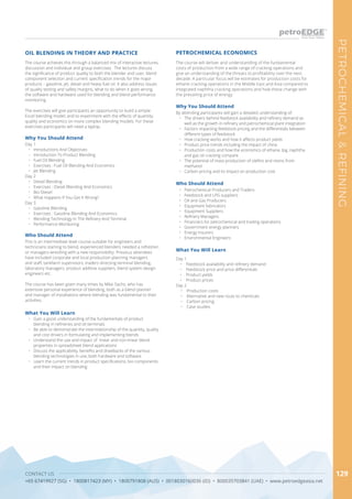 CONTACT US
+65 67419927 (SG) • 1800817423 (MY) • 1800791808 (AUS) • 0018030160036 (ID) • 800035703841 (UAE) • www.petroedgeasia.net
PETROCHEMICAL&REFINING
129
The course will deliver and understanding of the fundamental
costs of production from a wide range of cracking operations and
give an understanding of the threats to profitability over the next
decade. A particular focus will be estimates for production costs for
ethane cracking operations in the Middle East and Asia compared to
integrated naphtha cracking operations and how these change with
the prevailing price of energy.
PETROCHEMICAL ECONOMICS
Why You Should Attend
By attending participants will gain a detailed understanding of:
•	 The drivers behind feedstock availability and refinery demand as
well as the growth in refinery and petrochemical plant integration
•	 Factors impacting feedstock pricing and the differentials between
different types of feedstock
•	 How cracking works and how it affects product yields
•	 Product price trends including the impact of china
•	 Production costs and how the economics of ethane, lpg, naphtha
and gas oil cracking compare
•	 The potential of mass production of olefins and resins from
methanol
•	 Carbon pricing and its impact on production cost
What You Will Learn
Day 1
•	 Feedstock availability and refinery demand
•	 Feedstock price and price differentials
•	 Product yields
•	 Product prices
Day 2
•	 Production costs
•	 Alternative and new routs to chemicals
•	 Carbon pricing
•	 Case studies
Who Should Attend
•	 Petrochemical Producers and Traders
•	 Feedstock and LPG suppliers
•	 Oil and Gas Producers
•	 Equipment fabricators
•	 Equipment Suppliers
•	 Refinery Managers
•	 Financiers for petrochemical and trading operations
•	 Government energy planners
•	 Energy Insurers
•	 Environmental Engineers
The course achieves this through a balanced mix of interactive lectures,
discussion and individual and group exercises. The lectures discuss
the significance of product quality to both the blender and user, blend
component selection and current specification trends for the major
products – gasoline, jet, diesel and heavy fuel oil. It also address issues
of quality testing and safety margins, what to do when it goes wrong,
the software and hardware used for blending and blend performance
monitoring.
The exercises will give participants an opportunity to build a simple
Excel blending model, and to experiment with the effects of quantity,
quality and economics on more complex blending models. For these
exercises participants will need a laptop.
OIL BLENDING IN THEORY AND PRACTICE
Why You Should Attend
Day 1
•	 Introductions And Objectives
•	 Introduction To Product Blending
•	 Fuel Oil Blending
•	 Exercises : Fuel Oil Blending And Economics
•	 Jet Blending
Day 2
•	 Diesel Blending
•	 Exercises : Diesel Blending And Economics
•	 Bio-Diesel
•	 What Happens If You Get It Wrong?
Day 3
•	 Gasoline Blending
•	 Exercises : Gasoline Blending And Economics
•	 Blending Technology In The Refinery And Terminal
•	 Performance Monitoring
Who Should Attend
This is an intermediate level course suitable for engineers and
technicians starting to blend, experienced blenders needed a refresher,
or managers wrestling with a new responsibility. Previous attendees
have included corporate and local production planning managers
and staff, tankfarm supervisors, traders directing terminal blending,
laboratory managers, product additive suppliers, blend system design
engineers etc.
The course has been given many times by Mike Sachs, who has
extensive personal experience of blending, both as a blend planner
and manager of installations where blending was fundamental to their
activities.
What You Will Learn
•	 Gain a good understanding of the fundamentals of product
blending in refineries and oil terminals
•	 Be able to demonstrate the interrelationship of the quantity, quality
and cost drivers in formulating and implementing blends
•	 Understand the use and impact of linear and non-linear blend
properties in spreadsheet blend applications
•	 Discuss the applicability, benefits and drawbacks of the various
blending technologies in use, both hardware and software
•	 Learn the current trends in product specifications, bio components
and their impact on blending
 