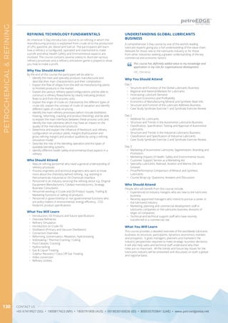 CONTACT US
+65 67419927 (SG) • 1800817423 (MY) • 1800791808 (AUS) • 0018030160036 (ID) • 800035703841 (UAE) • www.petroedgeasia.net
PETROCHEMICAL&REFINING
130
A comprehensive 3-Day course by one of the world’s leading
lubricant experts giving you a full understanding of the value chain.
Relevant for those new to the lubricants industry or for those
from other industries seeking a greater understanding of the key
commercial and economic factors.
Why You Should Attend
Day 1
•	 Structure and Function of the Global Lubricants Business.
•	 Regional and National Markets for Lubricants.
•	 Forecasting Lubricant Demand.
•	 Lubricant Economics and Profitability
•	 Economics of Manufacturing Mineral and Synthetic Base Oils.
•	 Structure and Function of the Lubricant Additives Business.
•	 Case Study Syndicate Exercise 1 and Syndicate Exercise Review.
Day 2
•	 Additives for Lubricants.
•	 Structure and Trends in the Automotive Lubricants Business.
•	 Classification, Specification, Testing and Approval of Automotive
Lubricants.
•	 Structure and Trends in the Industrial Lubricants Business.
•	 Classification and Specification of Industrial Lubricants.
•	 Case Study Syndicate Exercise 2 and Syndicate Exercise Review.
Day 3
•	 Marketing of Automotive Lubricants: Segmentation, Branding and
Promotion.
•	 Marketing Impacts of Health, Safety and Environmental Issues.
•	 Customer Support Service as a Marketing Aid.
•	 Speciality Lubricants: Railroad, Aviation and Marine Oils and
Greases.
•	 Price/Performance Comparison of Mineral and Synthetic
Lubricants.
•	 Course Wrap-Up: Questions, Answers and Discussion.
What You Will Learn
This course provides a detailed overview of the worldwide lubricants
business, its structure, participants, dynamics, economics, markets
and prospects. It gives managers, planners and marketers the
industry perspectives required to make strategic business decisions.
It will also help sales and technical staff understand why their
roles are so important. All the trends and future key issues for the
lubricants industry will be presented and discussed, on both a global
and regional basis.
UNDERSTANDING GLOBAL LUBRICANTS
BUSINESS
Who Should Attend
People who will benefit from this course include:
•	 Experienced oil industry mangers who are new to the lubricants
business
•	 Recently appointed managers who intend to pursue a career in
the lubricants industry
•	 Marketing, planning and commercial development staff in
lubricants companies or the lubricants business divisions of
larger oil companies
•	 Technical and technical support staff who have recently
transferred to a commercial role
This course has definitely added value to my knowledge and
application in my role for organisational development.
LBC, Petrobras
REFINING TECHNOLOGY FUNDAMENTALS
An intensive 3-Day introduction course to oil refining in which the
manufacturing process is explained from crude oil to the production
of LPG, gasoline, jet, diesel and fuel oil. The participants will learn
how a refinery is configured, operated and maintained to make
a profit and what Health Safety and Environmental aspects are
involved. The course contains several videos to illustrate various
refinery processes and a refinery simulation game is played to show
you how to make a profit.
Who Should Attend
•	 New oil refining personnel who need a general understanding of
refinery processes
•	 Process engineers and technical engineers who want to know
more about the chemistry behind refining , e.g. working in
Petrochemicals industries or Oil Chemicals Interface
•	 Personnel in an industry servicing the refining sector e.g. Original
Equipment Manufacturers, Catalyst manufacturers, Strategy
Business Consultants
•	 Personnel working in Crude and Oil Product Supply, Trading &
Marketing functions or selling oil products
•	 Personnel in governmental or non-governmental functions who
are policy makers in environmental, energy efficiency , CO2
footprint, product specifications
Why You Should Attend
By the end of this course the participant will be able to:
•	 Identify the main and specialty products manufactured and
describe their main characteristics and their composition.
•	 Explain the flow of oil/gas from the well via manufacturing plants
to finished products in the market.
•	 Explain the various refinery types/configurations and be able to
construct a refinery flowscheme by clearly indicating product
flows to and from the process units
•	 Explain the origin of crude oil, characterize the different types of
crude oils, explain the concept of crude oil valuation and identify
different types of crude oil pricing
•	 Identify the main refinery processes (which include distillation,
treating, reforming, cracking and product blending), and be able
to explain the main interfaces between these process units and
identify the main elements which may have an impact on the
quality of the manufactured products
•	 Determine and explain the influence of feedstock and refinery
configuration on product yields, margins (hydrocarbon and
gross refining margin) and product qualities by using a refining
simulation model.
•	 Describe the role of the blending operation and the types of
available blending systems
•	 Identify different health safety environmental (hse) aspects in a
refinery
What You Will Learn
•	 Introduction, Oil Products and future specifications
•	 Overview Refineries
•	 Refinery Simulation
•	 Introduction to Crude Oil
•	 Distillation (Primary and Vacuum Distillation)
•	 Conversion Overview
•	 Reforming, Isomerisation, Alkylation, Hydrotreating
•	 Visbreaking / Thermal Cracking / Coking
•	 Fluid Catalytic Cracking
•	 Hydrocracking
•	 Gas & Liquid Treating
•	 Sulphur Recovery / Claus Off Gas Treating
•	 Video conversion
•	 Refinery Utilities
 