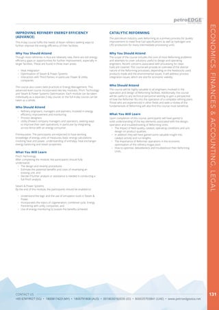 CONTACT US
+65 67419927 (SG) • 1800817423 (MY) • 1800791808 (AUS) • 0018030160036 (ID) • 800035703841 (UAE) • www.petroedgeasia.net
ECONOMICS,FINANCES&ACCOUNTING,LEGAL
131
This 4-day course fulfils the needs of Asian refiners seeking ways to
further improve the energy efficiency of their facilities.
IMPROVING REFINERY ENERGY EFFICIENCY
(ADVANCE)
Why You Should Attend
Though most refineries in Asia are relatively new, there are still energy
efficiency gaps or opportunities for further improvement, especially in
larger facilities. These are found in three main areas:
•	 Heat integration
•	 Optimisation of Steam & Power Systems
•	 Interaction with Third Parties, in particular Power & Utility
companies
The course also covers best practices in Energy Management. This
advanced level course incorporates two key modules. Pinch Technology
and Steam & Power Systems Optimisation. Each module can be taken
individually as a separate 2-day course, or the full 4-day course can be
taken as a whole.
Who Should Attend
•	 Refinery engineers, managers and planners, involved in energy
efficiency improvement and monitoring
•	 Process designers
•	 Utility (Power) company managers and operators, seeking ways
to improve their own operations, in particular by integrating
across-fence with an energy consumer.
Prerequisites: The participants are expected to have working
knowledge of energy units of measures, basic energy calculations
involving heat and power, understanding of enthalpy, heat exchanger
energy balancing and steam properties.
What You Will Learn
Pinch Technology
After completing the module, the participants should fully
understand:
•	 The design and revamp procedures
•	 Estimate the potential benefits and costs of revamping an
existing unit, and
•	 Decide if further analysis or assistance is needed in conducting a
full Pinch analysis
Steam & Power Systems
By the end of this module, the participants should be enabled to:
•	 Understand the logic and the use of simulation tools in Steam &
Power.
•	 Incorporates the topics of cogeneration, combined cycle, Energy
Partnering with utility companies, and
•	 Use of energy monitoring to sustain the benefits achieved.
The petroleum industry uses Reforming as a primary process for quality
improvement to meet final fuel specifications as well as hydrogen and
LPG production for many intermediate processing units.
CATALYTIC REFORMING
Why You Should Attend
The scope of the course includes the core of most Reforming problems
and attempts to cover solutions useful to design and operating
engineers. Recent concerns associated with processing for clean
fuels are covered. This course will provide an overview of the diverse
nature of the Reforming processes, depending on the feedstocks used,
products made and the environmental issues. It will address process
integration issues, which are vital for economic viability.
Who Should Attend
The course will be highly valuable to all engineers involved in the
operation and design of Reforming facilities. Additionally, the course
will be useful to any technical personnel wishing to gain a perspective
of how the Reformer fits into the operation of a complete refining plant.
Those who are experienced in other fields and seek a review of the
fundamentals of Reforming will also find this course most beneficial.
What You Will Learn
Upon completion of this course, participants will have gained a
solid understanding of the key elements associated with the design,
operation and troubleshooting of Reforming Units.
•	 	The impact of feed quality, catalyst, operating conditions and unit
design on product qualities.
•	 	In addition they will have gained some valuable insight into
catalyst activity and run lengths.
•	 	The importance of Reformer operations in the economic
optimisation of the refinery mogas pool.
•	 	How to optimise, debottleneck and troubleshoot their Reforming
Units.
 