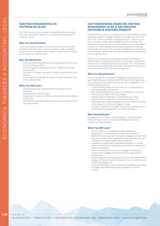 CONTACT US
+65 67419927 (SG) • 1800817423 (MY) • 1800791808 (AUS) • 0018030160036 (ID) • 800035703841 (UAE) • www.petroedgeasia.net
ECONOMICS,FINANCES&ACCOUNTING,LEGAL
134
The two elements which consistently remain in the forefront of every
executive, tasked to manage a project or an assignment are “Cost”
and “Time”. There is probably no disagreement or a need to prove
that a strong correlation exists between Cost and Schedule. The
mechanics of capturing cost during the execution is not that difficult
a task, as it is when estimating, planning, scheduling and seeking
financing for the project. The corporate management is expected to
provide realistic, reliable and risks adjusted projections of a project’s
financial performance.
This course and workshop is developed to make the delegates
walk through the engineering formulas and equations to become a
professional in managing estimates, projections, risks, uncertainties
and secure financing for high value, high risk projects, from both On-
shore and Offshore Oil & Gas industry segments.
Why You Should Attend
This course and the workshop is developed for the participants to
gain comprehensive understanding of the field of Cost Engineering
and its impact on the project financing and risk management. The
underlying objectives are:
•	 Enhance familiarization with mechanics of cost engineering in
developing Project Cost Models;
•	 Gain understanding of diversity in cost modelling in context of
Offshore and Onshore Oil & Gas projects;
•	 Identify risks associated with cost estimates and costing
elements, with an objective of minimizing the exposure;
•	 Appreciate the correlation between cost and schedule, resulting
in the delivery of contractual obligations; and
•	 Develop competency to manage risks of costs and time overrun,
by implementing appropriate cost control mechanism.
What You Will Learn
•	 How to create cost management models with built-in,
measurable, real-time progress monitoring transmitters;
•	 Ability to fine-tune cost and schedule for mitigating contract risks;
•	 Able to use various tools in getting the most optimum cost and
schedule mix through simulations and iterations;
•	 Capability to produce well supported propositions to arrange
external financing and satisfying the requirements of Banks and
Financial Institutions;
•	 How to implement the cost control strategies and allow for
variations and manage unscheduled events or geo-political
developments;
•	 Good understanding of key aspects which provide differentiation
between offshore and onshore projects, so as to modify the cost
models accordingly; and
•	 Good understanding of the underlying cost engineering concepts,
principles and methodologies being adopted in Oil & Gas
projects.
COST ENGINEERING,FINANCING AND RISK
MANAGEMENT IN OIL & GAS INDUSTRY
(OFFSHORE & ONSHORE) PROJECTS
Who Should Attend
Management Accountants, Finance Managers, Cost Controllers,
Project Directors, Contracts & Projects Managers, Estimators,
Planners and Risk Managers.
This 1-day training course outlines fundamental auditing concepts,
principles and practices specific to the international exploration &
production sector.
Why You Should Attend
Course participants will gain an overview of the risks faced by E&P
companies and what type of audit to conduct in order to mitigate
these risks. The course will provide insights into joint venture audits,
vendor audits and internal audits.
What You Will Learn
•	 Understand key risks faced by exploration and production
companies.
•	 Understand the need for audits
•	 Understand the types of audits that can be performed to address
the key risks
•	 Understand fundamental audit processes and procedures within
each type of audit
AUDITING FUNDAMENTALS IN
UPSTREAM OIL & GAS
Who Should Attend
•	 Finance professionals without an audit background who are new
to the oil and gas industry.
•	 Industry regulators who want to gain an understanding of the
audit process.
•	 Commercial managers who want to better understand the audit
process.
•	 Treasury and tax specialists who want a broader understanding
of the auditing issues.
 