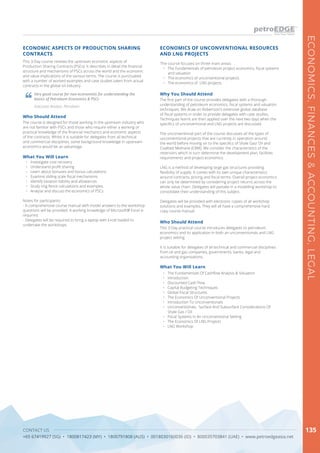 CONTACT US
+65 67419927 (SG) • 1800817423 (MY) • 1800791808 (AUS) • 0018030160036 (ID) • 800035703841 (UAE) • www.petroedgeasia.net
ECONOMICS,FINANCES&ACCOUNTING,LEGAL
135
ECONOMICS OF UNCONVENTIONAL RESOURCES
AND LNG PROJECTS
The course focuses on three main areas:
•	 The Fundamentals of petroleum project economics, fiscal systems
and valuation
•	 The economics of unconventional projects
•	 The economics of LNG projects
Who Should Attend
This 3-Day practical course introduces delegates to petroleum
economics and its application in both an unconventionals and LNG
project setting.
It is suitable for delegates of all technical and commercial disciplines
from oil and gas companies, governments, banks, legal and
accounting organisations.
Why You Should Attend
The first part of the course provides delegates with a thorough
understanding of petroleum economics, fiscal systems and valuation
techniques. We draw on Robertson’s extensive global database
of fiscal systems in order to provide delegates with case studies.
Techniques learnt are then applied over the next two days when the
specifics of unconventional and LNG projects are discussed.
The unconventional part of the course discusses all the types of
unconventional projects that are currently in operation around
the world before moving on to the specifics of Shale Gas/ Oil and
Coalbed Methane (CBM). We consider the characteristics of the
reservoirs which in turn determine the development plan, facilities
requirements and project economics.
LNG is a method of developing large gas structures providing
flexibility of supply. It comes with its own unique characteristics
around contracts, pricing and fiscal terms. Overall project economics
can only be determined by considering project returns across the
whole value chain. Delegates will partake in a modelling workshop to
consolidate their understanding of this subject.
Delegates will be provided with electronic copies of all workshop
solutions and examples. They will all have a comprehensive hard
copy course manual.
What You Will Learn
•	 The Fundamentals Of Cashflow Analysis & Valuation
•	 Introduction
•	 Discounted Cash Flow
•	 Capital Budgeting Techniques
•	 Global Fiscal Structures
•	 The Economics Of Unconventional Projects
•	 Introduction To Unconventionals
•	 Unconventionals: Surface And Subsurface Considerations Of
Shale Gas / Oil
•	 Fiscal Systems In An Unconventional Setting
•	 The Economics Of LNG Projects
•	 LNG Workshop
This 3-Day course reviews the upstream economic aspects of
Production Sharing Contracts (PSCs). It describes in detail the financial
structure and mechanisms of PSCs across the world and the economic
and value implications of the various terms. The course is punctuated
with a number of worked examples and case studies taken from actual
contracts in the global oil industry.
ECONOMIC ASPECTS OF PRODUCTION SHARING
CONTRACTS
Who Should Attend
The course is designed for those working in the upstream industry who
are not familiar with PSCs and those who require either a working or
practical knowledge of the financial mechanics and economic aspects
of the contracts. Whilst it is suitable for delegates from all technical
and commercial disciplines, some background knowledge in upstream
economics would be an advantage.
What You Will Learn
•	 Investigate cost recovery
•	 Understand profit sharing
•	 Learn about bonuses and bonus calculations
•	 Examine sliding scale fiscal mechanisms
•	 Identify taxation liability and allowances
•	 Study ring fence calculations and examples
•	 Analyse and discuss the economics of PSCs
Notes for participants:
- A comprehensive course manual with model answers to the workshop
questions will be provided. A working knowledge of Microsoft® Excel is
required.
- Delegates will be required to bring a laptop with Excel loaded to
undertake the workshops.
Very good course for non-economists for understanding the
basics of Petroleum Economics & PSCs
Executive Analyst, Petroliam
 