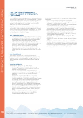 CONTACT US
+65 67419927 (SG) • 1800817423 (MY) • 1800791808 (AUS) • 0018030160036 (ID) • 800035703841 (UAE) • www.petroedgeasia.net
ECONOMICS,FINANCES&ACCOUNTING,LEGAL
136
In the Oil & Gas construction and procurement business, the success
of your project is dependent on your practical “know how” in contract
management. Understanding the essential ingredients of contracts
and mastering the fundamentals will equip you to identify vague
contracts, avoid dangerous and often hidden terms, and better
understand your position and your project.
This 3-Day workshop covers important topics such as contract
commitments, issues of indemnity and liability,guarantees ,contract
gaps or loopholes and clauses to protect your interests. This course
will teach you to identify key contract issues fast and provide you
with desktop tools to accomplish this goal.
EPCIC CONTRACT MANAGEMENT WITH
ESSENTIALS ELEMENTS OF INTERNATIONAL
CONTRACT LAW
Why You Should Attend
•	 Encompasses Complete Value Chain: The contractual, management
and legal aspects during the infrastructure development stages of
Design, Engineering, Procurement, Construction, Installation and
Commissioning will be elaborated during the workshop.
•	 Problem Based Learning: Specially developed based on the
request from Clients, to use real life case histories, for grasping the
International Legal Principles of the Contracts Management.
•	 Practical and focused: Uses a ‘Logical Project Management
Approach’ to enhance the contract risks identification skills.
Emphasis will be on learning how to identify the key issues of the
contract terms fast, both in verbal instructions, emails and written
letters.
Who Should Attend
Heads of EPCIC Business Units, Contracts Managers, Project
Directors, General Managers and Project Managers, Corporate Legal
Counsels, Procurements and Supply Chain Managers, Lawyers and
Legal Professionals interested in EPCIC Segments of the Oil & Gas
Industry.
What You Will Learn
By attending this 3-Day course, you will be able to:
•	 Gain Working Knowledge of the legal principles governing
international Contracts from formation, execution to breaches,
redresses and dispute resolution.
•	 Safeguard Corporate Interests by understanding the basic
principles of contract management and learning simple contract
language, so as to identify risks and develop risk mitigation
techniques.
•	 Quickly Identify Dangerous Words/Phrases in the project
correspondences, which could cost your company millions.
•	 Effectively Manage Risks of Your Projects, With Enforceable Contract
Documents, by learning the purpose and potential benefits of
maintaining evidence in compliance to the contract clauses.
•	 Learn the Contract Enforcement Nuggets of Owners and the
Variation Claims Strategies of the Contractors from a practitioner,
who has worked and consulted, for major EPCIC contractors in Oil
& Gas segments and Offshore & Marine, construction yards.
•	 Effectively Use Your Project Execution Time by adopting the issue-
spotting checklists and innovative tools for avoiding contractual
pitfalls.
•	 Use of Contract Terms & Conditions for enhancing project
performance, monitoring, reporting and achieving timely
completion, thereby avoiding delays and disputes.
On completion of the workshop, the participants will be able to apply
the following:
•	 How to manage Contractors and Owners representatives
•	 How to build the case documents for negotiating all valid claims of
the project, in accordance with the contract
•	 How to ensure that Variations Order claims are rightfully claimable
and well substantiated with proper documents
•	 How to interpret contracts and modify the contract conditions
according to the changes in the project context and or scope
•	 When and how to obtain / grant extension of time (EOT) and costs
•	 How to manage sub-contractors when reviewing requests for
additional claims, extension of time and advance payments
•	 Ability to identify rights and obligations of each party to a contract
instead of making subjective decisions
•	 Ability to be firm in negotiations without violating terms of the
agreements
•	 Ability to spot different legal systems, contract laws and arbitration
rules
•	 Ability to negotiate and avoidance of disputes and resolution in
amicable manner, in accordance with the provisions of the contract
•	 Improvement in writing skills for commercial correspondences; and
•	 Competency in developing and maintaining documentary evidence
and traceability for all works executed during the project.
 