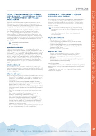 CONTACT US
+65 67419927 (SG) • 1800817423 (MY) • 1800791808 (AUS) • 0018030160036 (ID) • 800035703841 (UAE) • www.petroedgeasia.net
ECONOMICS,FINANCES&ACCOUNTING,LEGAL
137
An Introduction to Upstream Economics and Risk Analysis is a practical
course that will enable delegates from all technical and commercial
disciplines to become familiar with the theories and methods used to
value oil and gas prospects, discoveries and fields in the international
petroleum industry.
FUNDAMENTALS OF UPSTREAM PETROLEUM
ECONOMICS & RISK ANALYSIS
What You Will Learn
•	 Develop your knowledge of upstream economic evaluation
•	 Understand practices to quantify uncertainty and risk in
exploration, reserves and cost determination, and economic
evaluation
•	 Contribute to economic evaluation and appraisal for exploration,
development and production activities
Notes for participants:
- A comprehensive course manual with model answers to the workshop
questions will be provided. A working knowledge of Microsoft® Excel is
required.
- Delegates will be required to bring a laptop with Excel loaded to
undertake the workshops.
This course has broaden my ideas on the production sharing
concepts and I think it will be effective if applied in the mining
industry.
Policy Officer, Department of Mineral Policy & Geohazards
Management (PNG)
Why You Should Attend
•	 Gaining experience of economic evaluations
•	 Constructing production sharing contract and tax and royalty
concession spreadsheets
•	 Understanding the government and oil company perspectives
•	 Understanding the differences between petroleum production
fiscal and contract terms
•	 Evaluating investment opportunities
FINANCE FOR NON-FINANCE PROFESSIONALS
IN OIL & GAS AND PETROLEUM FISCAL REGIMES
AND APPLIED FINANCE FOR NON-FINANCE
PROFESSIONALS
This 4-Day separately book-able course is not designed to skill Oil
& Gas engineers to be accountants, but to give participants the
confidence and ability to communicate with accountants and finance
managers and to improve their own financial decision making.
For engineering professionals, a high level of technical expertise
is no longer sufficient for superior management performance.
Oil & Gas engineering professionals who wish to succeed in the
resources industry are required to develop skills beyond their core
functional knowledge. An understanding of financial information and
management, together with an awareness of the economic theory that
drives value creation are an integral part of the managers required
suite of skills.
Who Should Attend
This workshop has been researched and developed for Managers,
Superintendents, Supervisors, Engineers, Planners, Team Leaders and
Project Coordinators in the technical and non-technical departments in
the Oil and Gas industry.
Why You Should Attend
The performance of organisations is increasingly judged by the
investment community according to a number of key financial criteria. A
rapidly changing and increasingly competitive global resource industry
has resulted in a focus on efficient financial management and astute
financial decision making. For the technical managers, a high level of
technical expertise is no longer sufficient for superior management
performance. If you are required in your line of work to manage assets,
analyse investment proposals, justify or approve expenditure then
attending this masterclass will equip you with the essential skills you
need.
What You Will Learn
Attend industry specific training course and benefit from the following: -
•	 Demystify financial jargon and fully interpret financial statements
•	 Understand Balance Sheets and Profit & Loss statements of Oil &
Gas companies
•	 Discover the crucial distinction between cash flow and profit
•	 Understand how to make correct investment decisions using Net
present Value and Internal Rate of Return
•	 Interpret oil and gas company financial reports using ratio analysis
•	 Learn the difference between cash costs and full costing of energy
products
•	 Learn how to manage working capital for increased shareholder
value
•	 Gain an awareness of the different valuation methods for
producing properties and undeveloped acreage
•	 Learn the industry specific accounting issues that apply when
interpreting oil and gas company financial statements
•	 Understand how the physical characteristics of energy assets (e.g.
reserves, reservoir quality) are translated into project valuations
•	 Learn how the investment analysts value oil and gas stocks and
make buy/sell recommendations
•	 Gain a “toolbox” of methods to analyse specific project issues such
as lease versus buy analysis and make or buy analysis
Finance & accounting made easy
Carigali HESS
 