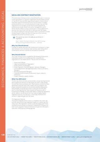 CONTACT US
+65 67419927 (SG) • 1800817423 (MY) • 1800791808 (AUS) • 0018030160036 (ID) • 800035703841 (UAE) • www.petroedgeasia.net
ECONOMICS,FINANCES&ACCOUNTING,LEGAL
138
GAS & LNG CONTRACT NEGOTIATION
This world class training course is uniquely Asia-focused. It immerses
course participants in a dynamic negotiation process based entirely
on real life Oil, Gas and LNG negotiating situations, many of which
have been experienced directly by the course Trainers. It targets
professionals who are normally peripheral to major Gas and LNG
negotiations such as legal counsel, financial and engineering
professionals, project leaders and senior management, any of
whom may be called in to play an active part in these negotiations
whether by virtue of their skill sets or seniority level. We supply
focused pre-reading for each participant, which is essential to enable
the participants to play a full role from day one in this intensive,
enjoyable and proven successful course.
Who Should Attend
This 3-Day training course is targeted for the following professionals
holding key positions from leading Gas/LNG companies and
organisations in the related sectors. They are and not limited to:
•	 Government Officials
•	 Legal Counsels/Advisors, Negotiators
•	 Project Owners and Managers
•	 Project Engineers, Planning Engineers, Operation Managers
•	 Contract/Agreements Managers/Specialists Finance Controllers/
Managers
•	 Business Development Managers
•	 Corporate & Administration Professionals Buyers, Sellers &
Distributors
•	 Traders, Investors, Lawyers, Auditors
Why You Should Attend
Intended for people who want their professional contribution to major
deal-making to count and places major business deal-making within
contemporary technical, commercial and political frameworks.
What You Will Learn
The first day of this intensive course provides concise teaching sessions
which explain the relevance of natural gas and LNG in today energy
mix and how these businesses work. These sessions identify the many
agreements along the value chain, explain vital risk mitigation and
project evaluation procedures, and provide simplified explanations
with examples of how key terms work in both Gas and LNG Sales
and Purchase Agreements. These sessions will equip you with a
fundamental knowledge of what really matters in these big negotiations
and an ability to use the key terms in our new and highly realistic
negotiation exercise. You will learn, in three days, the factors for
success in negotiating gas and LNG deals.
The Negotiation Exercise:
The practical highlight of the course is a completely new, major, gas
and LNG sale and purchase negotiation based on a realistic gas and
LNG project. The negotiation involves a politically adept government,
multinational and private oil companies, a National Oil Company, the
host country regulator, financial institutions and gas and LNG buyers,
many with conflicting (and shifting) agendas.
This opened my mind to the difficulty and the fun in
negotiation.
Head - General Planning on Mineral, Coal, NRE & Geology,
Ministry of Energy & Mineral Resources – Indonesia
 