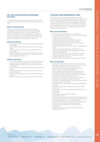 CONTACT US
+65 67419927 (SG) • 1800817423 (MY) • 1800791808 (AUS) • 0018030160036 (ID) • 800035703841 (UAE) • www.petroedgeasia.net
ECONOMICS,FINANCES&ACCOUNTING,LEGAL
139
This 3-Day training course provides participants with a solid
introduction to the principles of SOM and the practical application of
these to real-operating situations. It is designed for participants who
are new to SOM and those who have been operating in this role for
some time but would like to update their knowledge to the latest in
asset management practices. The principles in this course, although
focussed for upstream Oil and gas is equally applicable for down-
stream and utility businesses.
Why You Should Attend
•	 Introduction to SOM framework within the enterprise
•	 An understanding of the SOM best practices that are being used
in today’s successful companies
•	 Understand the links to Business Plans
•	 Understanding of how to test the Discipline strategies
•	 Understanding of income and expenditure analysis
•	 Knowing how the ARP forms the basis for the Business Plan
•	 Template to produce your own ARP
•	 Continuous alertness to factors which influence on-going venture
viability
•	 Template to build the asset register and linkages to costs
•	 Ability to challenge the OpEx cost model and key value drivers
that are prepared for them
•	 Ability to build an ABC model and conduct “what-if“ scenarios
•	 Experience in applying Performance improvement process
•	 Typical Key Performance Indicators
•	 How the company sets targets to achieve in a given time frame.
STRATEGIC OPEX MANAGEMENT (SOM)
What You Will Learn
•	 The need for change during times of uncertainty: oil price and
global forces driving companies to improve their OpEx costs and
performance improvement / cost saving processes
•	 How to allow for uncertainty with increasing emphasis on
commercial skills and business management.
•	 How to manage the business performance proactively and
understand the linkages and differences between Strategy
(Strategic and Financial Planning), Tactics (Activity Planning) and
operational (Scheduling) activities in this process
•	 How to view the venture as a business over its life cycle from
identification of an opportunity to decommissioning
•	 Have a clearer understanding of the venture’s purpose and of the
processes required to be in place
•	 Objective and uses / Role and importance of the Asset Reference
Plan (ARP)
•	 Importance of ARP in Asset handover in the various Business
Project cycles
•	 The formation of a multi discipline team of experts and their role
in workshops
•	 What is ABC
•	 Developing a base case model and testing it
•	 Testing what if scenarios
•	 Key performance indicators (hard and soft) are defined and used
•	 The need and purpose for corrective strategies by identifying and
implementing smarter ways of executing the business
•	 To promote understanding of current performance, leading onto
the identification of potential for better performance
•	 To establish IT service efficiency through examination of
operating costs
•	 To identify best practices through workshop activities and
exchange of information
This 3-day training course examines auditing concepts, principles
and practices specific to the international exploration & production
sector.
Why You Should Attend
Course participants will gain an insight into audit planning
methodology, a detailed understanding of audit methodology
relating to complex audit issues. This course will also impart
hands-on application that can be implemented in the workplace
with immediate results. The course will also provide insights into
Joint Operating Agreements (JOA), Production Risk Contracts and
Production Sharing Contracts (PSC) and their differences.
What You Will Learn
•	 Gain an improved insight into the major areas of expenditure and
the audit issues that frequently arise in a joint venture audit.
•	 Understand drilling operations and the audit risks arising from
cost allocations.
•	 Understand the main agreements (JOA, PRC and PSC) used in the
industry.
•	 Understand the distinct roles of the joint venture auditor and
government auditor.
•	 A hands-on ability to analyse a transaction listing (JADE) for audit
planning.
•	 Understand revenue accounting and the implications for audit.
PSC, PRC & JOA AUDITING IN UPSTREAM
OIL & GAS
Who Should Attend
•	 Audit staff who require a more in-depth understanding of audit
methodology.
•	 Audit staff with an audit background but new to the oil and gas
industry.
•	 Industry regulators who want to gain an understanding of the
audit process.
•	 Finance personnel new to the oil and gas industry who need to
understand the specialist disciplines that comprise and oil and
gas company finance function.
 