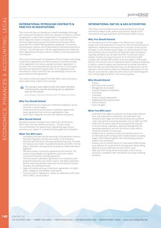 CONTACT US
+65 67419927 (SG) • 1800817423 (MY) • 1800791808 (AUS) • 0018030160036 (ID) • 800035703841 (UAE) • www.petroedgeasia.net
ECONOMICS,FINANCES&ACCOUNTING,LEGAL
140
This course will help you develop an in-depth knowledge of the legal
and contractual framework in which the upstream oil industry conducts
its operations. It opens with an explanation of the geopolitical forces
which shape the modern oil industry and then covers the major
technical, legal/contractual and financial/economic/taxation/fiscal
issues that form modern E&P agreements worldwide. You will learn
the philosophy, evolution and fundamentals of international petroleum
contracts. You will take part in life-like negotiating sessions mastering
many negotiating techniques, where a mistake is a learning experience
not a disaster.
The course continues with an explanation of the principles and strategy
of petroleum negotiations and then proceeds to a worked example
of the negotiation of an actual upstream petroleum agreement. In
the latter, the course attendees will split up into two or more teams.
One team will represent the government in the negotiations and
the other(s) or more of the IOC’s who are attempting to secure the
government and E&P agreement.
The classes include participants from both NOC’s, IOC’s contractors,
which adds further realism to the exercises.
INTERNATIONAL PETROLEUM CONTRACTS &
PRACTICE IN NEGOTIATIONS
What You Will Learn
•	 Sovereignty, the state and the ownership of the petroleum resource
•	 Petroleum legislation and key issues within it: the Petroleum
Ministries and Petroleum Licensing and Monitoring Units. The State
Oil Company: two modern examples (Pertamina and EGPC). Ten key
steps in petroleum licensing and an example of modern petroleum
legislation
•	 Petroleum leases, concessions, agreements and contracts. The
modern Equity (Royalty-Tax) Agreement versus the modern
Contractor (Production Sharing) Agreement
•	 Technical issues in petroleum agreements: term (duration), work
programme (duration and content: seismic and wells), exploration
periods and relinquishment, exploration and production licences,
discovery, the development plan
•	 Legal and contractual issues in petroleum agreements: the rights,
duties, obligations and liabilities of the parties
•	 Financial issues in negotiations: royalty, tax, additional profits taxes,
OPEX, CAPEX, cost oil, profit oil
This training is quite useful to know more about Petroleum
Contracts across countries and having part as negotiation
team for PSC contract.
Junior Analyst Financial & Business Risk, PT Pertamina Persero
Why You Should Attend
•	 Understand the key constituents of Petroleum legislation across
the world in various regions
•	 Understand the fiscal instruments in petroleum agreements,
equity agreements and contractor agreements in play
•	 Learn how to negotiate contracts from different view points
Who Should Attend
Petroleum business managers from Government Oil Ministries,
NOC’s, IOC’s and international contractors. This will include
from professionals from geosciences, engineering, legal, finance,
economics, tax, lawyers in multilateral funding agencies and bankers.
This 4-Day course provides a sound understanding of accounting
and finance related issues, policies and practices specific to the
international oil & gas Exploration and Production (E&P) industry.
Why You Should Attend
You will explore each of the stages in the lifecycle of an oil & gas
project from rank exploration to production, how the technical work of
exploration, development and production is actually carried out and
the types of costs involved at each stage. You will be exposed to how
these activities are accounted for and reported under international
reporting standards such as GAAP and IFRS. You will learn how to
prepare monthly and annual accounts for an international E&P
company with multiple E&P projects at various stages in their project
lifecycle. You will also come to understand matters related to preparing
of reports, variance analysis and commentary to provide information
both internally and externally. And finally, you will appreciate how the
operator of a joint venture collects and allocates expenditures so that
they are accounted for under each joint venture and reported against
the correct budget and AFE for cost control purposes.
What You Will Learn
•	 Understand the stages of upstream oil and gas project lifecycle
from rank exploration to production, the associated costs
involved at each stage and how they should be accounted for
under international accounting standards such as GAAP and IFRS
•	 Determine the various types of accounting entries required
to record revenue, exploration, appraisal, development and
operating expenditure and non-cash items to fairly reflect a
company’s activities in its accounts
•	 Prepare a set of monthly accounts and standard reports for
an international E&P company with multiple projects at varying
stages in their lifecycle together with accompanying variance
analysis and commentary
•	 Prepare a set of monthly reports for international E&P activities
as an operator for a joint venture including joint interest billing,
advance account statement and cost control report
•	 Make year-end closing entries and prepare a set of annual
accounts in compliance with international oil and gas reporting
standards
INTERNATIONAL E&P OIL & GAS ACCOUNTING
Who Should Attend
•	 Finance
•	 Joint Venture Accountants
•	 Management Accountants
•	 Financial Analysts and Modellers
•	 Economists
•	 Controllers
•	 Project Costing Professionals
•	 Budgeting & Planning Executives
•	 Internal Auditors
•	 Asset managers
 