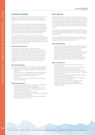 CONTACT US
+65 67419927 (SG) • 1800817423 (MY) • 1800791808 (AUS) • 0018030160036 (ID) • 800035703841 (UAE) • www.petroedgeasia.net
ECONOMICS,FINANCES&ACCOUNTING,LEGAL
144
Increase your understanding of the key refinery business performance
dynamics, and master the techniques and tools used to optimise
productivity and profitability in this complex and highly competitive
sector.
The Refining Economics course includes lectures, worked examples,
and group based work to provide answers to some complex stream
valuation questions. Upon completion of this course, participants will
have gained a broad understanding of the many economic aspects of
oil refining. There will be ample opportunities for attendees to interact
with the speaker and other participants to exchange knowledge and
ideas relating to refinery optimisation and profit improvement.
This course differs from economics courses offered by others in
focusing on the economic drivers on which day-to-day and longer term
operational decisions are based. It will help analysts to understand the
economics that are provided by linear programs, and how streams are
valued. No longer will analysts answer management questions with the
response “Because the LP says so!”
REFINING ECONOMICS
What You Will Learn
•	 Have a thorough understanding of the factors that contribute to
the marginal value of blendstocks and feedstocks.
•	 Understand how streams should be distributed to ensure the
optimum economic operation of an oil refinery within the many
constraints that affect production
•	 Understand crude oils and other raw materials
•	 Have an overview of the key refinery processes, and critical product
qualities and blending methodology
•	 Know the meaning and extent of the economic information that
can be obtained from an LP solution
Why You Should Attend
Our Refining Economics course aims to promote a better
understanding of the key refinery business performance levers, and
the techniques and tools used to optimise and improve business
performance. It is intended for Supply and Refinery Business Analysts
and Refinery technical support engineers with at least 1-2 years of
refinery experience and some understanding of refinery operations
and blending. Participants will improve their understanding of the
principles of refinery optimisation, and how refinery raw materials,
intermediate streams and products are produced, blended and
valued.
Who Should Attend
The programme is designed for anyone who is concerned with better
understanding refinery economics, and will be especially valuable to:
•	 Analysts working in a Supply environment or a refinery planning
department
•	 Engineers involved in troubleshooting and technical service work
who need an economic perspective of process unit operation
•	 Personnel from product marketing companies
•	 LP modellers
•	 Service and consulting companies will also find the program very
helpful and informative.
Among all the activities undertaken by oil and gas companies, well
drilling could rank as one of the most expensive and riskiest decisions.
The cost of drilling a well is constantly being reviewed and contested in
the industry today as it moves towards exploring for hydrocarbons in
more difficult locations, ever deeper water and unconventional plays.
Combined with the high costs in the exploration process, fluctuating
price of oil and increased demand for technology, well costs continue
to climb.
With such high cost considerations at play during the well planning
and drilling phases, drilling engineers and accountants must generate
accurate and efficient cost estimates for their operations throughout
the life of a well.
This 2 day targeted training course will explore in detail the various
issues and challenges in developing clear and concise planning and
budget reports for well development and drilling
WELL COSTING
Why You WIll Learn
Who Should Attend
•	 This course has been developed for accounting and finance staff
within the industry who need to broaden their understanding of
the fundamentals of upstream oil and gas accounting.
•	 It is also relevant to those within the industry who have
responsibility within their area of activity to provide information to
be used for financial purposes and to use information provided
by finance and accounts for analysis in decision making.
•	 Suggested attendees include joint venture / management
accountants, joint venture / internal auditors, financial analysts,
economists and senior / chief accountants, asset managers.
•	 Understand the key stages in the well drilling process from
surface to reservoir.
•	 Learn and improve the preparation of well AFE’s (Authority for
Expenditure) to provide more accurate cost control.
•	 Learn how drilling commitments are controlled and reported
•	 Understand and produce accurate well cost reports for operators
and project partners.
•	 To use ERP (Enterprise Resource Planning) solutions to develop
meaningful well cost control reports.
•	 How to manage and control well drilling costs through various
reporting and reconciliation methods.
•	 Examine the purpose and role in risk management when
increasing operation efficiency and safety together.
•	 Examine audit rights under a typical JOA and learn how to
prepare for JV audits.
 