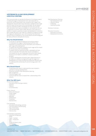 CONTACT US
+65 67419927 (SG) • 1800817423 (MY) • 1800791808 (AUS) • 0018030160036 (ID) • 800035703841 (UAE) • www.petroedgeasia.net
ECONOMICS,FINANCES&ACCOUNTING,LEGAL
145
This course provides an overview the lifecycle of oil and gas projects
including the stages of development from rank exploration to
production and the associated costs involved at each stage of the
development. We will explore the information available at each stage
and the impact the accuracy of the cost estimates. We will explore
how the investment profile is developed and how costs are built
with information that may be incomplete or non-existent for the use
in exploration economics which allows decisions to be made as to
whether to explore a potential prospect and development economics
which allows decisions to be made as to whether to progress through
the stages of a development up to and including Final Investment
Decision (FID). An emphasis on the nomenclature and terminology will
be clearly defined to demystify the industry.
UPSTREAM OIL & GAS DEVELOPMENT
LIFECYCLE COSTING
Why You Should Attend
•	 To provide an overview the lifecycle of oil and gas projects
•	 To understand the stages of field development from rank
exploration to production and the associated costs involved at
each stage of the development
•	 To explore the information available at each stage and the impact
on the accuracy of the cost estimates
•	 To explore how the investment profile is developed and how
costs are built with information that may be incomplete or
non-existent for the use in exploration economics which allows
decisions to be made as to whether to explore a potential
prospect
•	 To explore development economics which allows decisions to
be made as to whether to progress through the stages of a
development up to and including Final Investment Decision (FID)
•	 To understand the nomenclature and terminology used in the
industry.
Who Should Attend
•	 Professionals who need to understand the costs involved in
upstream oil and gas developments
•	 Personnel involved in field development planning
•	 E&P management
•	 Technical support staff
•	 Technical staff who want to expand their understanding of the
industry.
What You Will Learn
The Oil & Gas Industry
•	 Overview of the oil and gas industry
•	 Onshore
•	 Offshore
•	 Unconventionals
Project Lifecycle
•	 What is the lifecycle?
•	 Project Stages
•	 Exploration
•	 Appraisal
•	 Development
•	 Production
•	 Abandonment
Cost Estimating
•	 Estimating methodology overview
•	 Cost flucturations and forecasing
•	 Type of Estimating
•	 Cost estimate levels
•	 Cost accuracy
Cost Estimate Components
•	 Exploration & Appraisal
•	 Drillex
•	 Capex – Facilities
•	 Opex – Production
•	 Abex
•	 Project & Owner’s costs
•	 Contingency
•	 Operator’s Reserve
Field Development Planning
•	 Field development plan
•	 Lifecycle Costing
•	 Scheduling
•	 Investment profiles
Petroleum Contracts
Petroleum Economics
•	 Exploration Economics
•	 Development Economics
 