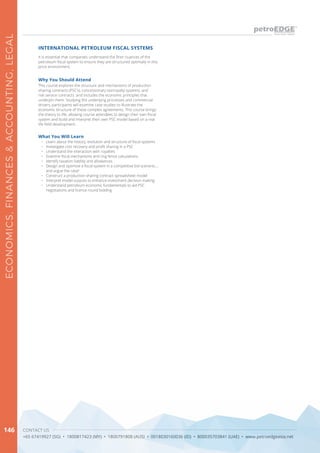 CONTACT US
+65 67419927 (SG) • 1800817423 (MY) • 1800791808 (AUS) • 0018030160036 (ID) • 800035703841 (UAE) • www.petroedgeasia.net
ECONOMICS,FINANCES&ACCOUNTING,LEGAL
146
It is essential that companies understand the finer nuances of the
petroleum fiscal system to ensure they are structured optimally in this
price environment.
INTERNATIONAL PETROLEUM FISCAL SYSTEMS
What You Will Learn
•	 Learn about the history, evolution and structure of fiscal systems
•	 Investigate cost recovery and profit sharing in a PSC
•	 Understand the interaction with royalties
•	 Examine fiscal mechanisms and ring fence calculations
•	 Identify taxation liability and allowances
•	 Design and optimize a fiscal system in a competitive bid scenario….
and argue the case!
•	 Construct a production sharing contract spreadsheet model
•	 Interpret model outputs to enhance investment decision making
•	 Understand petroleum economic fundamentals to aid PSC
negotiations and licence round bidding
Why You Should Attend
This course explores the structure and mechanisms of production
sharing contracts (PSC’s), concessionary tax/royalty systems, and
risk service contracts and includes the economic principles that
underpin them. Studying the underlying processes and commercial
drivers, participants will examine case studies to illustrate the
economic structure of these complex agreements. This course brings
the theory to life, allowing course attendees to design their own fiscal
system and build and interpret their own PSC model based on a real
life field development.
 