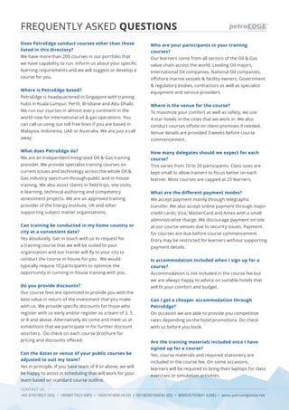 CONTACT US
+65 67419927 (SG) • 1800817423 (MY) • 1800791808 (AUS) • 0018030160036 (ID) • 800035703841 (UAE) • www.petroedgeasia.net
FREQUENTLY ASKED QUESTIONS
Does PetroEdge conduct courses other than those
listed in this directory?
We have more than 200 courses in our portfolio that
we have capability to run. Inform us about your specific
learning requirements and we will suggest or develop a
course for you.
Where is PetroEdge based?
PetroEdge is headquartered in Singapore with training
hubs in Kuala Lumpur, Perth, Brisbane and Abu Dhabi.
We run our courses in almost every continent in the
world now for international oil & gas operations. You
can call us using our toll free lines if you are based in
Malaysia, Indonesia, UAE or Australia. We are just a call
away.
What does PetroEdge do?
We are an Independent Integrated Oil & Gas training
provider. We provide specialist training courses on
current issues and technology across the whole Oil &
Gas industry spectrum through public and in-house
training. We also assist clients in field trips, site visits,
e-learning, technical authoring and competency
assessment projects. We are an approved training
provider of the Energy Institute, UK and other
supporting subject matter organisations.
Can training be conducted in my home country or
city at a convenient date?
Yes absolutely. Get in touch with us to request for
a training course that we will be suited to your
organization and our trainer will fly to your city to
conduct the course in-house for you. We would
typically require 10 participants to optimize the
opportunity in running in-house training with you.
Do you provide discounts?
Our course fees are optimized to provide you with the
best value in return of the investment that you make
with us. We provide specific discounts for those who
register with us early and/or register as a team of 3, 5
or 8 and above. Alternatively do come and meet us at
exhibitions that we participate in for further discount
vouchers. Do check on each course brochure for
pricing and discounts offered.
Can the dates or venue of your public courses be
adjusted to suit my team?
Yes in principle. If you have team of 8 or above, we will
be happy to assist in scheduling that will work for your
team based on standard course outline.
Who are your participants in your training
courses?
Our learners come from all sectors of the Oil & Gas
value chain across the world. Leading Oil majors,
International Oil companies, National Oil companies,
offshore marine vessels & facility owners, Government
& regulatory bodies, contractors as well as specialist
equipment and service providers.
Where is the venue for the course?
To maximize your comfort as well as safety, we use
4 star hotels in the cities that we work in. We also
conduct courses offsite on client premises if needed.
Venue details are provided 3 weeks before course
commencement.
How many delegates should we expect for each
course?
This varies from 10 to 20 participants. Class sizes are
kept small to allow trainers to focus better on each
learner. Most courses are capped at 25 learners.
What are the different payment modes?
We accept payment mainly through telegraphic
transfer. We also accept online payment through major
credit cards; Visa, MasterCard and Amex with a small
administrative charge. We discourage payment on-site
at our course venues due to security issues. Payment
for courses are due before course commencement.
Entry may be restricted for learners without supporting
payment details.
Is accommodation included when I sign up for a
course?
Accommodation is not included in the course fee but
we are always happy to advice on suitable hotels that
will fit your comfort and budget.
Can I get a cheaper accommodation through
PetroEdge?
On occasion we are able to provide you competitive
rates depending on the hotel promotions. Do check
with us before you book.
Are the training materials included once I have
signed up for a course?
Yes, course materials and required stationery are
included in the course fee. On some occasions,
learners will be required to bring their laptops for class
exercises or simulation activities.
 