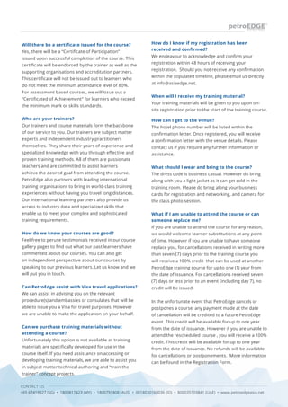 CONTACT US
+65 67419927 (SG) • 1800817423 (MY) • 1800791808 (AUS) • 0018030160036 (ID) • 800035703841 (UAE) • www.petroedgeasia.net
Will there be a certificate issued for the course?
Yes, there will be a “Certificate of Participation”
issued upon successful completion of the course. This
certificate will be endorsed by the trainer as well as the
supporting organisations and accreditation partners.
This certificate will not be issued out to learners who
do not meet the minimum attendance level of 80%.
For assessment based courses, we will issue out a
“Certificated of Achievement” for learners who exceed
the minimum mark or skills standards.
Who are your trainers?
Our trainers and course materials form the backbone
of our service to you. Our trainers are subject matter
experts and independent industry practitioners
themselves. They share their years of experience and
specialized knowledge with you through effective and
proven training methods. All of them are passionate
teachers and are committed to assist learners
achieve the desired goal from attending the course.
PetroEdge also partners with leading international
training organisations to bring in world-class training
experiences without having you travel long distances.
Our international learning partners also provide us
access to industry data and specialized skills that
enable us to meet your complex and sophisticated
training requirements.
How do we know your courses are good?
Feel free to peruse testimonials received in our course
gallery pages to find out what our past learners have
commented about our courses. You can also get
an independent perspective about our courses by
speaking to our previous learners. Let us know and we
will put you in touch.
Can PetroEdge assist with Visa travel applications?
We can assist in advising you on the relevant
procedure(s) and embassies or consulates that will be
able to issue you a Visa for travel purposes. However
we are unable to make the application on your behalf.
Can we purchase training materials without
attending a course?
Unfortunately this option is not available as training
materials are specifically developed for use in the
course itself. If you need assistance on accessing or
developing training materials, we are able to assist you
in subject matter technical authoring and “train the
trainer” concept projects.
How do I know if my registration has been
received and confirmed?
We endeavour to acknowledge and confirm your
registration within 48 hours of receiving your
registration. Should you not receive any confirmation
within the stipulated timeline, please email us directly
at info@asiaedge.net.
When will I receive my training material?
Your training materials will be given to you upon on-
site registration prior to the start of the training course.
How can I get to the venue?
The hotel phone number will be listed within the
confirmation letter. Once registered, you will receive
a confirmation letter with the venue details. Please
contact us if you require any further information or
assistance.
What should I wear and bring to the course?
The dress code is business casual. However do bring
along with you a light jacket as it can get cold in the
training room. Please do bring along your business
cards for registration and networking, and camera for
the class photo session.
What if I am unable to attend the course or can
someone replace me?
If you are unable to attend the course for any reason,
we would welcome learner substitutions at any point
of time. However if you are unable to have someone
replace you, for cancellations received in writing more
than seven (7) days prior to the training course you
will receive a 100% credit that can be used at another
PetroEdge training course for up to one (1) year from
the date of issuance. For cancellations received seven
(7) days or less prior to an event (including day 7), no
credit will be issued.
In the unfortunate event that PetroEdge cancels or
postpones a course, any payment made at the date
of cancellation will be credited to a future PetroEdge
event. This credit will be available for up to one year
from the date of issuance. However if you are unable to
attend the rescheduled course , you will receive a 100%
credit. This credit will be available for up to one year
from the date of issuance. No refunds will be available
for cancellations or postponements. More information
can be found in the Registration Form.
 