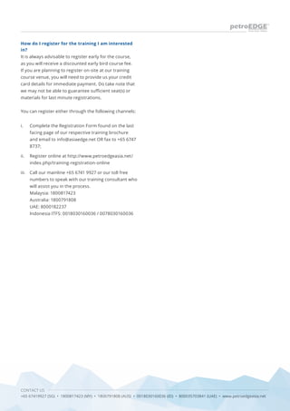 CONTACT US
+65 67419927 (SG) • 1800817423 (MY) • 1800791808 (AUS) • 0018030160036 (ID) • 800035703841 (UAE) • www.petroedgeasia.net
How do I register for the training I am interested
in?
It is always advisable to register early for the course,
as you will receive a discounted early bird course fee.
If you are planning to register on-site at our training
course venue, you will need to provide us your credit
card details for immediate payment. Do take note that
we may not be able to guarantee sufficient seat(s) or
materials for last minute registrations.
You can register either through the following channels:
Complete the Registration Form found on the last
facing page of our respective training brochure
and email to info@asiaedge.net OR fax to +65 6747
8737;
Register online at http://www.petroedgeasia.net/
index.php/training-registration-online
Call our mainline +65 6741 9927 or our toll free
numbers to speak with our training consultant who
will assist you in the process.
Malaysia: 1800817423
Australia: 1800791808
UAE: 8000182237
Indonesia ITFS: 0018030160036 / 0078030160036
i.
ii.
iii.
 