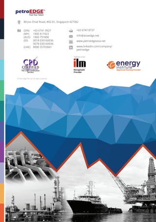 CONTACT US
+65 67419927 (SG) • 1800817423 (MY) • 1800791808 (AUS) • 0018030160036 (ID) • 800035703841 (UAE) • www.petroedgeasia.net
88 Joo Chiat Road, #02-01, Singapore 427382
(SIN)	 +65 6741 9927
(MY)	 1800 817423
(AUS)	 1800 791808
(ID)	 0018 030160036
	 0078 030160036
(UAE)	 8000 35703841
© Asia Edge Pte Ltd. All rights reserved.
+65 6747 8737
info@asiaedge.net
www.petroedgeasia.net
www.linkedin.com/company/
petroedge
*Selected courses
 