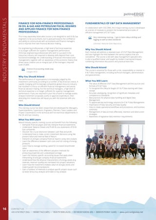 CONTACT US
+65 67419927 (SG) • 1800817423 (MY) • 1800791808 (AUS) • 0018030160036 (ID) • 800035703841 (UAE) • www.petroedgeasia.net
INDUSTRYFUNDAMENTALS
16
FUNDAMENTALS OF E&P DATA MANAGEMENTFINANCE FOR NON-FINANCE PROFESSIONALS
IN OIL & GAS AND PETROLEUM FISCAL REGIMES
AND APPLIED FINANCE FOR NON-FINANCE
PROFESSIONALS
In collaboration with CGG DMS, this 4-days training course is developed
as a series of modules to present the fundamental principles of
efficient management of E & P Data.
This 4-day separately book-able course is not designed to skill Oil & Gas
engineers to be accountants, but to give participants the confidence
and ability to communicate with accountants and finance managers
and to improve their own financial decision making.
For engineering professionals, a high level of technical expertise
is no longer sufficient for superior management performance.
Oil & Gas engineering professionals who wish to succeed in the
resources industry are required to develop skills beyond their core
functional knowledge. An understanding of financial information and
management, together with an awareness of the economic theory that
drives value creation are an integral part of the managers required
suite of skills.
Who Should Attend
Who Should Attend
The course is essential for those with a role, responsibility or interest in
E & P data management, including technical managers, administrators
and geoscientists.
This training course has been researched and developed for Managers,
Superintendents, Supervisors, Engineers, Planners, Team Leaders and
Project Coordinators in the technical and non-technical departments in
the Oil and Gas industry.
Why You Should Attend
Why You Should Attend
Each module will address a separate topic of E & P Data Management
and also highlight the links between the various aspects that are
considered. The course is led with data management specialist who
is also a qualified trainer and taught by modern training techniques,
combining informative discussions and practical exercises.
The performance of organisations is increasingly judged by the
investment community according to a number of key financial criteria. A
rapidly changing and increasingly competitive global resource industry
has resulted in a focus on efficient financial management and astute
financial decision making. For the technical managers, a high level of
technical expertise is no longer sufficient for superior management
performance. If you are required in your line of work to manage assets,
analyse investment proposals, justify or approve expenditure, then
attending this masterclass will equip you with the essential skills you
need.
What You Will Learn
What You Will Learn
•	 The value of effective E & P Data Management and the sources and
formats of E & P data
•	 To recognize the Lifecycle Stages of E & P Data starting with Data
receipt
•	 Accurate cataloguing, recognition of significant metadata and
compliance to standards
•	 Best practices for physical data handling and digital Data
Management
•	 To appreciate key technology solutions for E & P Data Management
•	 Importance of Data Security and Data Quality
•	 How to create operational workflows and procedures, and business
continuity
•	 Management of data archives effectively, retention and destruction
strategies
•	 Awareness of legislative data retention requirements
Attend industry specific training course and benefit from the following:
•	 Demystify financial jargon and fully interpret financial statements
•	 Understand Balance Sheets and Profit & Loss statements of Oil &
Gas companies
•	 Discover the crucial distinction between cash flow and profit
•	 Understand how to make correct investment decisions using Net
present Value and Internal Rate of Return
•	 Interpret oil and gas company financial reports using ratio analysis
•	 Learn the difference between cash costs and full costing of energy
products
•	 Learn how to manage working capital for increased shareholder
value
•	 Gain an awareness of the different valuation methods for
producing properties and undeveloped acreage
•	 Learn the industry specific accounting issues that apply when
interpreting oil and gas company financial statements
•	 Understand how the physical characteristics of energy assets (e.g.
reserves, reservoir quality) are translated into project valuations
•	 Learn how the investment analysts value oil and gas stocks and
make buy/sell recommendations
•	 Gain a “toolbox” of methods to analyse specific project issues such
as lease versus buy analysis and make or buy analysis
Very interesting training – I got to learn about drilling and
logging as well as data standards.
Finance & accounting made easy
Librarian, National Data Repository
Carigali HESS
 