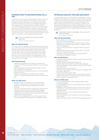 CONTACT US
+65 67419927 (SG) • 1800817423 (MY) • 1800791808 (AUS) • 0018030160036 (ID) • 800035703841 (UAE) • www.petroedgeasia.net
INDUSTRYFUNDAMENTALS
18
Historically, conventional natural gas deposits have been the most
practical and easiest deposits to drill. However, as technology
and geological expertise advance, unconventional natural gas
deposits are beginning to make up an increasingly large percent
of the supply picture. Studies predict that domestic Chinese
unconventional production will account for over a quarter of total
gas supply by 2030. Development of indigenous unconventional
gas is currently slow but significant volumes of coalbed methane,
coal-based synthetic gas and shale gas are forecasted to enter the
market, reaching over 11 billion cubic feet per day by 2030. This will
meet much of China’s incremental demand by this time.
Why You Should Attend
This 2-day course is intended for technical professionals requiring
an introduction and overview of how Shale Gas, Coalbed Methane,
Tight Gas are evaluated and developed. Common and unique
features of each type of reservoir will be presented along with
an explanation of some of the key terminology used in the gas
industry. The course is intended for those who are not familiar
with one or more of the four types of natural gas plays or who
are interested in learning more about the overall evaluation and
development for natural gas.
Who Should Attend
•	 Geoscientists, engineers, and managers with experience in
conventional reservoirs who want to develop unconventional gas
expertise
•	 Unconventional gas industry employees who want to refresh
their knowledge of industry basics
•	 Sales/marketers and consultants working on unconventional gas
projects or accounts
•	 Employees of organizations providing services to the gas
industry—and anyone who wants to learn about unconventional
gas
What You Will Learn
•	 Review the origin and mechanisms of unconventional gas
production, discuss various techniques to analyze reservoir
parameters and performance, and assess their value and
limitations
•	 Learn from case histories how to compare and contrast different
play types, appraisal activities, and development strategies
•	 Understand the increasingly sensitive technologies that are
making the production of unconventional gas economically viable,
efficient and environmentally safe
•	 Reinforce your knowledge of the unconventional gas industry
with latest developments taking place in technology & markets
Good! It has presented up-to-date and relevant
information.
Principal Structural Engineering
INTRODUCTION TO UNCONVENTIONAL OIL &
GAS
PETROLEUM GEOLOGY FOR NON GEOLOGISTS
Why You Should Attend
•	 Course facilitator is a currently active exploration consultant with
over 30 years industry experience
•	 Facilitator is also a professionally trained teacher who is able to
effectively communicate with all participants - regardless of their
current knowledge level
•	 Hands-on exercises are used to clarify and reinforce important
concepts
•	 Videos and demonstrations provide added interest and simple
illustration of complex processes
•	 Current case studies are discussed to show how newfound
knowledge can be applied on the job
Who Should Attend
•	 Petroleum engineers (reservoir, drilling, production) who work with
geological input data
•	 Geophysicists with little geological background
•	 Project managers whose teams include petroleum geologists
•	 Investment managers, brokers, analysts wanting to better interpret
oil company press
•	 releases and other public documents
•	 Government data managers who handle petroleum geological data
and need to understand
•	 the sources of different types of data
•	 Small-Company Directors who have picked up a large amount of
geological information over the years but need a bit of ‘time out’ to
put it all together in a systematic format
What You Will Learn
•	 A clear understanding of the terminology and jargon used by
petroleum geologists
•	 An understanding of the sources and reliability of various types of
geological information
•	 Knowledge of what geological questions to ask in order to gain an
understanding of the cost and analyse risk critical elements of a
petroleum project
•	 Confidence to carry on a basic technical conversation with a
petroleum geologist
•	 Hints about where to look to continue to increase their geological
understanding
•	 Ability to critically read press releases and simple geological reports
Participants will acquire an understanding of the geological principles
employed to find, develop and produce oil and gas reservoirs, the type
of data required to build a model of the subsurface, and the different
methods used to display information. The value and limitations of
different data sources will be discussed. Emphasis is placed on the
operational and applied aspects of petroleum geology. The course will
demonstrate how appropriate use of geological information can lead
to better management decisions and thus improve the value of oil and
gas projects.
Substantially increased my knowledge. The exercises were
indeed very helpful.
Senior Manager, PETRONAS
 