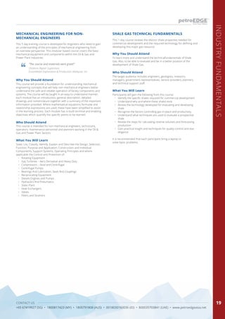 CONTACT US
+65 67419927 (SG) • 1800817423 (MY) • 1800791808 (AUS) • 0018030160036 (ID) • 800035703841 (UAE) • www.petroedgeasia.net
INDUSTRYFUNDAMENTALS
19
This 5 day training course is developed for engineers who need to gain
an understanding of the principles of mechanical engineering from
an overview perspective. This modular based course covers the basic
mechanical equipment and components within the Oil & Gas and
Power Plant industries.
MECHANICAL ENGINEERING FOR NON-
MECHANICAL ENGINEERS
Why You Should Attend
This course will provide a foundation for understanding mechanical
engineering concepts that will help non-mechanical engineers better
understand the safe and reliable operation of facility components and
systems. The course will be taught in an easy to understand manner,
each module has an introduction, general description, detailed
drawings and nomenclature together with a summary of the important
information provided. Where mathematical equations, formulae and
relationship expressions are used; these have been simplified to assist
in the learning process. Each module has in-built terminal and enabling
objectives which quantify the specific points to be learned.
Who Should Attend
This course is intended for non-mechanical engineers, technicians,
operators, maintenance personnel and planners working in the Oil &
Gas and Power Plant Sectors.
What You Will Learn
State, List, Classify, Identify, Explain and Describe the Design, Selection,
Function, Purpose and Application, Construction and Individual
Components, Support Systems, Operating Principles and where
applicable the Control and Protection of:
•	 Rotating Equipment
•	 Gas Turbines – Aero Derivative and Heavy Duty
•	 Compressors – Axial and Centrifugal
•	 Centrifugal Pumps
•	 Bearings And Lubrication, Seals And Couplings
•	 Reciprocating Equipment
•	 Diesels Engines and Pumps
•	 Hydraulics And Pneumatics
•	 Static Plant
•	 Heat Exchangers
•	 Valves
•	 Filters and Strainers
“The course and materials were great!”
Onshore Repair Supervisor,
ExxonMobil Exploration & Production Malaysia, Inc
This 1-day course reviews the distinct shale properties needed for
commercial development and the required technology for defining and
developing this major gas resource.
What You Will Learn
Participants will gain the following from this course:
•	 Identify the specific shales required for commercial development
•	 Understand why and where these shales exist
•	 Review the technology developed for evaluating and developing
shale
•	 Recognize the factors controlling gas-in-place and productivity
•	 Understand what techniques are used to evaluate a prospective
shale
•	 Review the steps for calculating reserve volumes and forecasting
production
•	 Gain practical insight and techniques for quality-control and due
diligence
It is recommended that each participant bring a laptop to
solve basic problems.
SHALE GAS TECHNICAL FUNDAMENTALS
Who Should Attend
Why You Should Attend
The target audience includes engineers, geologists, investors,
managers, government representatives, service providers, planners,
and technical support staff.
To learn more and understand the technicalfundamentals of Shale
Gas. Also, to be able to evaluate and be in a better position of the
development of Shale Gas.
 