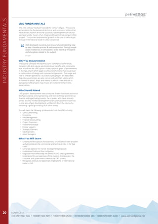 CONTACT US
+65 67419927 (SG) • 1800817423 (MY) • 1800791808 (AUS) • 0018030160036 (ID) • 800035703841 (UAE) • www.petroedgeasia.net
INDUSTRYFUNDAMENTALS
20
The 21st century has been coined the century of gas. The course
will address the fundamental technical and economic factors that
have driven and will drive the successful development of natural
gas reserves by means of an integrated liquefied natural gas (LNG)
project. The current exponential growth in the use of natural gas
through international trade in LNG is explored.
LNG FUNDAMENTALS
Why You Should Attend
The course contrasts the technical and commercial differences
between LNG and natural gas to point out benefits and constraints
that arise from the LNG option. A description is given of the elements
in the “gas chain” which apply to LNG and of drivers that would lead
to optimisation of design and commercial operation. The range and
role of relevant parties to a successful LNG project are described.
Regulatory authorities are also concerned with LNG safety, which
is covered in detail. Ways and means by which a new entrant to
a proposed LNG project may ensure an investment that meets
expectations.
Who Should Attend
LNG project development executives are drawn from both technical
(E&P geoscience and engineering) and non-technical (commercial,
finance and legal) backgrounds. Participants who have recently
joined an LNG market development team, perhaps with expertise
in one area of gas development, will benefit from the course by
obtaining a good grounding of all other areas.
You will meet the following professionals from the LNG industry:
•	 Sales & Marketing
•	 Economist
•	 Risk Management
•	 Finance & Accounting
•	 Project Financiers
•	 Investment Analyst
•	 Energy Lawyers
•	 Strategic Planners
•	 Gas Engineers
•	 Asset Managers
What You Will Learn
•	 Understand the special characteristics of LNG which both broaden
and yet constrain the commercial and technical links in the “gas
chain”
•	 Generate options for market development proposals
•	 Understand risks and their mitigation
•	 Negotiate more effectively the terms of LNG sales agreements
•	 Understand the perspectives of the investor, the operator, the
customer and government towards the LNG project
•	 Recognise political and diplomatic implications of international
trade in LNG
Well developed course to give around of understanding step
by step. Visualise process & real construction. Tons of sample
cases excellent as an introduction to be aware of all aspects
and disciplines related to the subject.
PTTEP
 