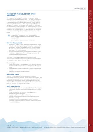 CONTACT US
+65 67419927 (SG) • 1800817423 (MY) • 1800791808 (AUS) • 0018030160036 (ID) • 800035703841 (UAE) • www.petroedgeasia.net
INDUSTRYFUNDAMENTALS
21
PRODUCTION TECHNOLOGY FOR OTHER
DISCIPLINES
The Production Technology (PT) discipline is responsible for the
conceptual design and maintenance of oil & gas wells, its completion
and performance & integrity over the entire life cycle. This discipline
is part of the Production Engineering (PE) function such as Reservoir
Engineering, Well Engineering, Surface Engineering and Production
Operations. Production Technologists play a unique and vital role in
the interface and co-ordination within this multidisciplinary PE function.
Production technologists are involved in a wide number of processes
throughout the complete lifecycle of a well. Their tasks are focused on
maximising short-term production and long-term recovery from the
assets.
Who Should Attend
Reservoir engineers, geologists, petrophysicists, production
programmers, production chemists, process and facility engineers, well
engineers, and any discipline who needs to communicate effectively
with production technologists namely reservoir engineers and well
engineers. This course is also suited for those who want to learn more
about the discipline of Production Technology.
Why You Should Attend
•	 The technical aspects such as reservoir drive mechanisms, drilling
methods, well and completion types, hydrocarbon in- and outflow
performance, formation damage and cleaning mechanisms, well
life-cycle, production surveillance, production chemistry and the
latest state of the art technologies.
•	 The organizational aspects of the roles and responsibilities in the
interface and co-ordination of the multidisciplinary functional
Petroleum Engineering environment.
This course is aimed at gaining a better understanding and
appreciation of the Production Technology discipline to achieve better
inter-departmental or functional co-operation.
Course Highlights
•	 Course leader is both a technical expert and a workshop facilitator
which are beneficial for the interactive dialogue and efficacy of the
course.
•	 Interactive hands-on exercises are used to better understand the
content.
•	 Video films are used to illustrate concepts.
What You Will Learn
•	 Understand and appreciate how and why Production Technologists:
•	 Execute their roles and responsibilities in E&P’s Business Process
Model
•	 Design wells and their completions, including gravelpack,
perforations, artificial lift systems
•	 Establish the inflow and outflow performance
•	 Optimise production performance, including well intervention,
stimulation, fracking
•	 Understand the terminology and jargon used in Production
Technology to improve communication and understanding within
inter-disciplined teams.
It’s a good brief course to give more awareness & to a
certain degree of knowledge on PT & the related materials/
matters with PT.
Senior Production Engineer, Sarawak Shell Berhad
 