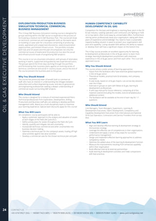 CONTACT US
+65 67419927 (SG) • 1800817423 (MY) • 1800791808 (AUS) • 0018030160036 (ID) • 800035703841 (UAE) • www.petroedgeasia.net
OIL&GASEXECUTIVEDEVELOPMENT
24
HUMAN COMPETENCY CAPABILITY
DEVELOPMENT IN OIL GAS
Competition for the best and brightest is reaching fever pitch in the Oil
& Gas industry. Leading operators and contractors are fighting to hold-
on to top talent, often lured away by unmatchable offers. Furthermore
retiring senior professionals leave your organisation, taking with them
years of experience and knowledge. You need to have a sustainable
capacity building solution in place to protect your organisation’s skill
pool and capability. Losing valuable skills without the ability to replace
or develop them will have a significant impact on the bottom line.
This 4-Day course provides an excellent opportunity for learning
& development professionals in the oil & gas sector to learn from
strategic learning & development practitioners with extensive
experience in the oil & gas sector and from each other. This is an ILM
approved course.
Who Should Attend
Line Managers, Team Managers, Supervisors, Learning &
Development Executives, Talent Development, Competency and
Capability Development Executives from International and National
Oil & Gas Operators, Contractors and Service Providers from across
Asia.
Why You Should Attend
This course utilizes a wide variety of learning approaches:
•	 Inputs from the facilitators who have extensive global experience
in the oil & gas sector
•	 Theoretical models, practical tools & templates, and company
examples
•	 A case study, based on oil & gas majors, cuts across key sessions
over the 4 days
•	 Exercises in groups or pairs with fellow oil & gas, learning &
development professionals
•	 A soft copy manual for future reference, containing all of the
material covered (including the models, tools & templates) plus
additional content
•	 The facilitators will be available at the end of each day for 1:1
questions
What You Will Learn
•	 Align and develop effective learning & development strategy to
the business strategy
•	 Leverage the effective use of competencies in their organisations
•	 Understand and apply a series of key steps for successful
performance management
•	 Design and implement effective learning approaches to address
competency needs
•	 Optimise the added value of the learning & development function
•	 Measure the improvements resulting from enhanced capability
within their organization
•	 Build effective internal & external partnerships
•	 Audit learning & development activities and make comparisons
with best practices
This 3-Dvay E&P Business Simulation training course is designed for
groups working within the E&P sector to experience the process of
formulating a medium term E&P Business Plan. The course will draw
on technical, commercial and management skills as the teams work
on building a 5-year plan for a business comprising of producing
assets, appraised and unapprised discoveries, several exploration
opportunities, and limited infrastructure. The portfolio includes
both Gas and Oil assets and the plan encompasses not only the
commercial issues of exploration & production but also the social
and infrastructural issues of progressing E&P projects.
This course is run as a business simulation, with groups of attendees
working in teams, supported and guided by two experienced tutors.
The groups spend the three days working through the portfolio
and formulating their business plans against an evolving series of
technical, commercial and social in-country issues, and at the end of
the course present the business plan to the group.
EXPLORATION PRODUCTION BUSINESS
SIMULATION TECHNICAL COMMERCIAL
BUSINESS MANAGEMENT
Why You Should Attend
The course has previously been of benefit both to commercial
staff, who have an interest in understanding the linkages between
subsurface and surface engineering issues, and also to geosciences
and engineering professionals seeking a deeper understanding of
commercial issues surrounding E&P projects.
Who Should Attend
The course is designed for a mixture of mid-level experienced Petro
Technical (professionals from Exploration, Development, Drilling,
Production) and Business staff who are seeking to develop portfolio
management skills. Attend as a multi-disciplinary team to maximise
your learning experience. Special team discounts apply for this course!
What You Will Learn
On completion, course participants will be able to:
•	 Apply a systematic approach to the analysis and valuation of assets
at each stages of the Field Life Cycle (FLC)
•	 Define activity plans for assets throughout the Field Life Cycle
•	 Identify, quantify and mitigate risk and uncertainty
•	 Incorporate technical, commercial and other uncertainties into
business decision making.
•	 Optimise a technical plan for the company’s assets, trading off high
value activities against low value activities.
•	 Develop a commercial case for the chosen technical plan and path.
 