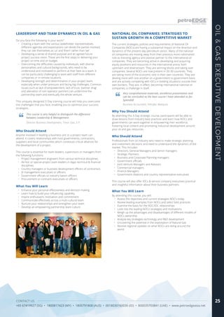 CONTACT US
+65 67419927 (SG) • 1800817423 (MY) • 1800791808 (AUS) • 0018030160036 (ID) • 800035703841 (UAE) • www.petroedgeasia.net
OIL&GASEXECUTIVEDEVELOPMENT
25
Do you face the following in your work?
•	 Creating a team with the various stakeholder representatives.
Different agendas and expectations can divide the parties involved;
they can see themselves as ‘us’ and ‘them’ rather than ‘we’
•	 Developing a sense of shared purpose and an agreed future
project success vision. These are the first steps to delivering your
project on time and on budget.
•	 Overcoming the difficulties caused by individuals, with diverse
personalities and cultural backgrounds, who need to be
understood and motivated to perform at their best as a team. It
can be particularly challenging to work with staff from different
companies or in remote locations.
•	 Developing strength and determination in your project team,
especially when under pressure and facing big challenges. Common
issues such as lack of empowerment, lack of trust, ‘partner drag’
and alienation of non-operator partners can undermine the
partnership team and eventually the whole venture.
This uniquely designed 3-Day training course will help you overcome
the challenges that you face, enabling you to optimise your success
strategies.
LEADERSHIP AND TEAM DYNAMICS IN OIL & GAS
This course is very helpful to distinguish the difference
between Leadership & Management.
Director Business Development, Timor Gao, E.P.
What You Will Learn
•	 Enhance your personal effectiveness and decision making
•	 Learn how to build your influencing capability
•	 Inspire enthusiasm, motivation and commitment
•	 Communicate effectively across a multi-cultural team
•	 Nurture your relationships and strengthen your team
•	 Develop an empowering partnership team culture
Who Should Attend
Anyone involved in leading a business unit or a project team can
attend. It covers relationships with host governments, contractors,
suppliers and local communities which constitute critical alliances for
the development of a project.
This course is essential for team leaders, supervisors or managers from
the following functions:
•	 Project management engineers from various technical disciplines
•	 Ad-hoc or special project team leaders in legal, technical & financial
disciplines
•	 Country managers or business development officers of contractors
•	 JV management executives or officers
•	 Government officials or industry liaison officers
•	 Procurement or contracts executives or officers
The current strategies, policies and requirements of National Oil
Companies (NOCs) are having a substantial impact on the direction and
dynamics of the present-day petroleum sector. Many of the national
oil companies are moving away from their previous more nationalistic
role as licensing agency and passive partner to the international oil
companies. They are becoming active in developing and acquiring
equity positions and resources in the international arena, both
upstream and downstream. They are winning blocks and taking over
companies. Several NOCs are now present in 20-30 countries. They
are taking more of the economic rent in their own countries. They are
dealing more with one another on a government to government basis
and are actively competing with IOCs in bidding situations outside their
own borders. They are, in effect, becoming international national oil
companies, a challenge in itself.
Why You Should Attend
By attending this 3-Day strategic course, participants will be able to
draw lessons from industry best practices and learn how NOCs and
governments can work together in empowering their workforce,
fostering local content and promoting industrial development around
your oil and gas resources.
What You Will Learn
By attending this course, you will:
•	 Assess the objectives and current strategies NOC’s today
•	 Review leading examples from NOCs and select best practices
•	 Examine the basis for the NOC/IOC relationships
•	 Look into the leading NOCs’ strategies and motivations
•	 Weigh up the advantages and disadvantages of different models of
NOCs ownership
•	 Analyse key strategies technology and R&D development
•	 Uncovering the potential in the exploitation of Natural Gas
•	 Receive regional updates on what NOCx are doing around the
world
NATIONAL OIL COMPANIES: STRATEGIES TO
SUSTAIN GROWTH IN A COMPETITIVE MARKET
Very comprehensive materials, excellence presentation and
can be concluded as the best course I have attended so far.
Splendid!
Business Accountant, Petrofac Malaysia
Who Should Attend
Professionals from oil industry who need to make strategic planning
and investment decisions and need to understand the dynamics of the
market. This includes:
•	 Directors, General Managers and Senior managers
•	 Strategic Planners
•	 Business and Corporate Planning managers
•	 Government officials
•	 Joint Venture Managers and Advisors
•	 Commercial managers
•	 Finance Managers
•	 Government relations and country representative executives
This course will also offer IOCs & service company executives practical
and insightful information about their business partners.
 