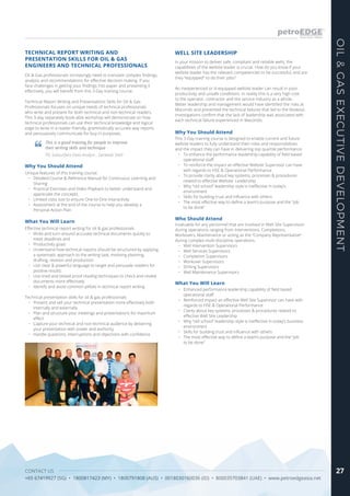 CONTACT US
+65 67419927 (SG) • 1800817423 (MY) • 1800791808 (AUS) • 0018030160036 (ID) • 800035703841 (UAE) • www.petroedgeasia.net
OIL&GASEXECUTIVEDEVELOPMENT
27
Oil & Gas professionals increasingly need to translate complex findings,
analysis and recommendations for effective decision making. If you
face challenges in getting your findings into paper and presenting it
effectively, you will benefit from this 3-Day training course.
Technical Report Writing and Presentations Skills for Oil & Gas
Professionals focuses on unique needs of technical professionals
who write and present for both technical and non-technical readers.
This 3-day separately book-able workshop will demonstrate on how
technical professionals can use their technical knowledge and logical
edge to write in a reader-friendly, grammatically accurate way reports
and persuasively communicate for buy-in purposes.
In your mission to deliver safe, compliant and reliable wells, the
capabilities of the wellsite leader is crucial. How do you know if your
wellsite leader has the relevant competencies to be successful, and are
they “equipped” to do their jobs?
An inexperienced or ill-equipped wellsite leader can result in poor
productivity and unsafe conditions. In reality this is a very high cost
to the operator, contractor and the service industry as a whole.
Better leadership and management would have identified the risks at
Macondo and prevented the technical failures that led to the blowout.
Investigations confirm that the lack of leadership was associated with
each technical failure experienced in Macondo.
TECHNICAL REPORT WRITING AND
PRESENTATION SKILLS FOR OIL & GAS
ENGINEERS AND TECHNICAL PROFESSIONALS
What You Will Learn
Effective technical report writing for oil & gas professionals
•	 Write and turn-around accurate technical documents quickly to
meet deadlines and
•	 Productivity goals
•	 Understand how technical reports should be structured by applying
a systematic approach to the writing task, involving planning,
drafting, revision and production
•	 Use clear & powerful language to target and persuade readers for
positive results
•	 Use tried and tested proof reading techniques to check and review
documents more effectively
•	 Identify and avoid common pitfalls in technical report writing
Technical presentation skills for oil & gas professionals
•	 Present and sell your technical presentation more effectively both
internally and externally
•	 Plan and structure your meetings and presentations for maximum
effect
•	 Capture your technical and non-technical audience by delivering
your presentation with power and authority
•	 Handle questions, interruptions and objections with confidence
Why You Should Attend
Unique features of this training course:
•	 Detailed Course & Reference Manual for Continuous Learning and
Sharing
•	 Practical Exercises and Video Playback to better understand and
appreciate the concepts
•	 Limited class size to ensure One-to-One Interactivity
•	 Assessment at the end of the course to help you develop a
Personal Action Plan
This is a good training for people to improve
their writing skills and technique
PG Subsurface Data Analyst , Sarawak Shell
Why You Should Attend
This 3-Day training course is designed to enable current and future
wellsite leaders to fully understand their roles and responsibilities
and the impact they can have in delivering top quartile performance.
•	 To enhance the performance leadership capability of field based
operational staff.
•	 To reinforce the impact an effective Wellsite Supervisor can have
with regards to HSE & Operational Performance
•	 To provide clarity about key systems, processes & procedures
related to effective Wellsite Leadership
•	 Why “old school” leadership style is ineffective in today’s
environment
•	 Skills for building trust and influence with others
•	 The most effective way to define a team’s purpose and the “job
to be done”
What You Will Learn
•	 Enhanced performance leadership capability of field based
operational staff.
•	 Reinforced impact an effective Well Site Supervisor can have with
regards to HSE & Operational Performance
•	 Clarity about key systems, processes & procedures related to
effective Well Site Leadership
•	 Why “old school” leadership style is ineffective in today’s business
environment
•	 Skills for building trust and influence with others
•	 The most effective way to define a team’s purpose and the “job
to be done”
WELL SITE LEADERSHIP
Who Should Attend
Invaluable for any personnel that are involved in Well Site Supervision
during operations ranging from Interventions, Completions,
Workovers, Maintenance or acting as the “Company Representative”
during complex multi-discipline operations.
•	 Well Intervention Supervisors
•	 Well Services Supervisors
•	 Completion Supervisors
•	 Workover Supervisors
•	 Drilling Supervisors
•	 Well Maintenance Supervisors
 