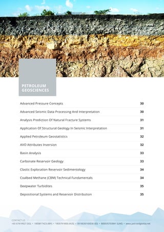 28 CONTACT US
+65 67419927 (SG) • 1800817423 (MY) • 1800791808 (AUS) • 0018030160036 (ID) • 800035703841 (UAE) • www.petroedgeasia.net
PETROLEUM
GEOSCIENCES
Advanced Pressure Concepts
Advanced Seismic Data Processing And Interpretation
Analysis Prediction Of Natural Fracture Systems
Application Of Structural Geology In Seismic Interpretation
Applied Petroleum Geostatistics
AVO Attributes Inversion
Basin Analysis
Carbonate Reservoir Geology
Clastic Exploration Reservoir Sedimentology
Coalbed Methane (CBM) Technical Fundamentals
Deepwater Turbidites
Depositional Systems and Reservoir Distribution
30
30
31
31
32
32
33
33
34
34
35
35
 