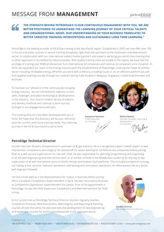 CONTACT US
+65 67419927 (SG) • 1800817423 (MY) • 1800791808 (AUS) • 0018030160036 (ID) • 800035703841 (UAE) • www.petroedgeasia.net
PetroEdge Technical Director
Gordon has over 30 years of experience in upstream oil & gas industry. He is a recognised subject matter expert in well
intervention, completions and integrity. He started off his career working for oil field service companies before joining
Shell as a well service supervisor.In his role with Shell, he was responsible for planning, programming and organising
of all the well engineering and intervention work on a number of fields in the Middle East as well as for the day to day
supervision of all well intervention work on Shell’s Persian and Arabian Gulf platforms. This included completion running,
coil tubing, e-line, slickline, hydraulic workovers, well testing and stimulation operations. An office based role as a senior
well engineer followed.
MESSAGE FROM MANAGEMENT
Gordon Duncan
PetroEdge Technical Director
THE STRENGTH BEHIND PETROEDGE® IS OUR CONTINUOUS ENGAGEMENT WITH YOU. WE ARE
BETTER POSITIONED TO UNDERSTAND THE LEARNING JOURNEY OF YOUR CRITICAL TALENTS
AND ORGANIZATIONAL NEEDS. OUR UNDERSTANDING OF YOUR BUSINESS TRANSLATES TO
BETTER TARGETED TRAINING INTERVENTIONS AND SUSTAINABLE LONG TERM LEARNING."
PetroEdge is the leading provider of Oil & Gas training in the Asia Pacific region. Established in 2007, we now offer over 150
in-house and public courses in several training disciplines; right from the upstream to the midstream and downstream
sector. In collaboration with our international subject matter partners and experts, we bring you world-class training that
is either approved or accredited by industry bodies. With quality training more accessible to the region, we have had the
privilege of training over 9000 professionals from international oil companies and national oil companies since inception. In
2010, we expanded our reach in the Energy industry with the establishment of PowerEdge, covering the Power & Utilities
sector including renewable energy. Whether you work with a refinery, a trading house or on an offshore platform you will
find targeted training courses through our several training hubs located in Malaysia, Singapore, United Arab Emirates and
Australia.
To maintain our relevance in the continuously changing
Energy industry, we are committed to address current
skills challenges and latest technological developments
in the industry. Our course content, faculty of experts
and delivery methods will continue to form our key
strength in our engagements with you.
This training directory has been developed with you in
mind. We hope that this directory will be your reference
point for current and future training needs. Your learning
journey in the Oil & Gas industry starts here!
Malina Raman
Director Strategic Learning &
Development
Co-Founder
He had a brief spell as a Site Representative for Santos in Australia before joining
Petro-Canada as Completions Superintendent in Syria. He later returned to Australia
as Completions Operations Superintendent for Santos. Prior to his appointment in
PetroEdge, he was the Field Supervisor Completions and Well Interventions for Shell
in Iraq.
In his current role as PetroEdge Technical Director, Gordon regularly teaches
Completion Practices, Well Intervention, Well Integrity and Reporting & Planning
courses all over the world. He also oversees the development of new engineering
and leadership courses for technical professionals in the upstream sector.
Easwaran Kanason
Chief Executive
Co-Founder Tuesday, 11 August 2015 4:45 PM
Quick Notes Page 1
Tuesday, 11 August 2015 4:45 PM
Quick Notes Page 1
 