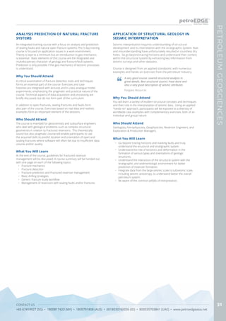 CONTACT US
+65 67419927 (SG) • 1800817423 (MY) • 1800791808 (AUS) • 0018030160036 (ID) • 800035703841 (UAE) • www.petroedgeasia.net
PETROLEUMGEOSCIENCES
31
APPLICATION OF STRUCTURAL GEOLOGY IN
SEISMIC INTERPRETATION
Seismic interpretation requires understanding of structural
development and its interrelation with the stratigraphic system. Bias
and misunderstanding have unfortunately resulted in countless dry
holes. So go beyond tracing horizons and understand their context
within the structural system by extracting key information from
seismic surveys and other datasets.
Course is designed from an applied standpoint, with numerous
examples and hands-on exercises from the petroleum industry.
A very good course covered structural analysis in
great details. Best structural course I have done and
also a very good description of seismic attributes
Pangaea Resources
Who Should Attend
Geologists, Petrophysicists, Geophysicists, Reservoir Engineers, and
Exploration & Production Managers.
Why You Should Attend
You will learn a variety of modern structural concepts and techniques
and their role in the interpretation of seismic data. Using an applied
“hands-on” approach, participants will be exposed to a diversity of
worldwide case examples with complementary exercises, both of an
individual and group nature.
What You Will Learn
•	 Go beyond tracing horizons and marking faults and truly
understand the structural and stratigraphic system
•	 Understand the role of tectonics and deformation in the
formation of various types and orientations of geologic
structures.
•	 Understand the interaction of the structural system with the
stratigraphic and sedimentologic environment for better
prediction of reservoir formation.
•	 Integrate data from the large seismic scale to subseismic scale,
including seismic anisotropy, to understand better the overall
petroleum system.
•	 Be aware of the common pitfalls of interpretation.
An integrated training course with a focus on analysis and prediction
of sealing faults and natural open fracture systems.This 5 day training
course is focused on application issues in a work environment.
Theory is kept to a minimum but an introduction to geo-mechanics
is essential. Basic elements of this course are the integrated and
multidisciplinary character of geology and fracture/fault systems.
Prediction is only possible if the geo-mechanics of tectonic processes
is understood.
Why You Should Attend
A critical examination of fracture detection tools and techniques
forms an essential part of the course. Exercises and case
histories are integrated with lectures and in-class analogue model
experiments, emphasizing the pragmatic and practical nature of the
course. Technical aspects of data acquisition and processing are
briefly discussed, but do not form part of the curriculum.
In addition to open fractures, sealing fractures and faults form
also part of the course. Exercises based on real data and realistic
examples form an important element of the sessions.
What You Will Learn
At the end of the course, guidelines for fractured reservoir
management will be discussed. A course summary will be handed out
with one page on each of the following topics:
•	 Fracture mechanics
•	 Fracture detection
•	 Fracture prediction and Fractured reservoir management
•	 Basic drilling strategies
•	 Generic fracture study workflow
•	 Management of reservoirs with sealing faults and/or fractures
ANALYSIS PREDICTION OF NATURAL FRACTURE
SYSTEMS
Who Should Attend
The course is intended for geoscientists and subsurface engineers
who deal with geological problems such as complex structural
geometries in relation to fractured reservoirs. This theoretically
sound but also pragmatic course will enable participants to use
the acquired skills to predict location and orientation of open and
sealing fractures where software will often fail due to insufficient data
volume and/or quality.
 