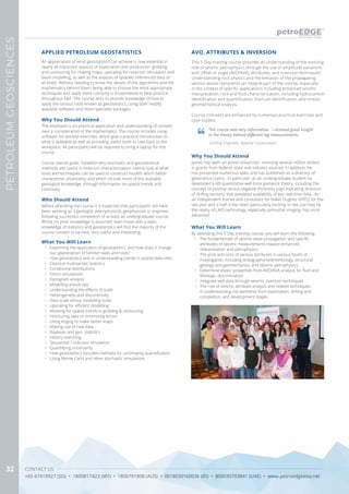 CONTACT US
+65 67419927 (SG) • 1800817423 (MY) • 1800791808 (AUS) • 0018030160036 (ID) • 800035703841 (UAE) • www.petroedgeasia.net
PETROLEUMGEOSCIENCES
32
This 5-Day training course provides an understanding of the evolving
role of seismic petrophysics through the use of amplitude variations
with offset or angle (AVO/AVA), attributes, and inversion techniques.
Understanding rock physics and the behavior of the propagating
seismic waves represents an integral part of the course, especially
in the context of specific applications including enhanced seismic
interpretation, rock and fluid characterization, including hydrocarbon
identification and quantification, fracture identification, and stress/
geomechanical analysis.
Course concepts are enhanced by numerous practical exercises and
case studies.
AVO, ATTRIBUTES & INVERSION
This course was very informative.  I received great insight
to the theory behind different log measurements.
Drilling Engineer, Apache Corporation
Why You Should Attend
James has been an active researcher, receiving several million dollars
in grants from federal, state and industry sources. In addition, he
has presented numerous talks, and has published on a diversity of
geoscience topics. In particular, as an undergraduate student he
developed a 4D quantitative well bore guidance theory, including the
concept of positive versus negative thickness (sign indicating direction
of drilling section), that predated availability of key real-time data. As
an independent trainer and consultant for Baker Hughes INTEQ for the
last year and a half, it has been particularly exciting to see just how far
the reality of LWD technology, especially azimuthal imaging, has since
advanced.
What You Will Learn
By attending this 5-Day training course, you will learn the following:
•	 The fundamentals of seismic wave propagation and specific
attributes of seismic measurements toward enhanced
interpretation and petrophysics
•	 The pros and cons of various attributes in various facets of
investigation, including stratigraphy/sedimentology, structural
geology and geomechanics, and seismic petrophysics
•	 Determine elastic properties from AVO/AVA analysis for fluid and
lithologic discrimination
•	 Integrate well data through seismic inversion techniques
•	 The role of seismic attribute analysis and related techniques
in understanding risk elements from exploration, drilling and
completion, and development stages
An appreciation of what geostatistics can achieve is now essential in
nearly all important aspects of exploration and production: gridding
and contouring for making maps, upscaling for reservoir simulation and
basin modelling, as well as the analysis of spatially referenced data of
all kinds. Without needing to know the details of the algorithms and the
mathematics behind them, being able to choose the most appropriate
techniques and apply them correctly is fundamental to best practice
throughout E&P. The course aims to provide knowledge of how to
apply the various tools known as geostatistics, using both readily
available software and more specialist packages.
APPLIED PETROLEUM GEOSTATISTICS
Why You Should Attend
The emphasis is on practical application and understanding of context
over a consideration of the mathematics. The course includes using
software for worked exercises, which give a practical introduction to
what is available as well as providing useful tools to take back to the
workplace. All participants will be required to bring a laptop for this
course.
Course overall goals: Establish why stochastic and geostatistical
methods are useful in reservoir characterisation. Hence look at what
tools and techniques can be used to construct models which better
characterise uncertainty and which include more of the available
geological knowledge, through information on spatial trends and
continuity.
Who Should Attend
Before attending the course it is expected that participants will have
been working as a geologist, petrophysicist, geophysicist or engineer,
following successful completion of at least an undergraduate course.
Whilst no prior knowledge is assumed, even those with a basic
knowledge of statistics and geostatistics will find the majority of the
course content to be new, very useful and interesting.
What You Will Learn
•	 Examining the application of geostatistics, and how does it change
our appreciation of familiar tasks and tools?
•	 How geostatistics aids in understanding trends in spatial data-sets:
•	 Classical multivariate statistics
•	 Conditional distributions
•	 Direct simulations
•	 Variogram analysis
•	 Modelling anisotropy
•	 Understanding the effects of scale
•	 Heterogeneity and discontinuity
•	 Data scale versus modelling scale
•	 Upscaling for efficient modelling
•	 Allowing for spatial trends in gridding & contouring
•	 Honouring data or minimising errors
•	 Using kriging to make better maps
•	 Making use of new data
•	 Bayesian and geo- statistics
•	 History matching
•	 Sequential / Indicator simulation
•	 Quantifying uncertainty
•	 How geostatistics includes methods for uncertainty quantification
•	 Using Monte Carlo and other stochastic simulations
 