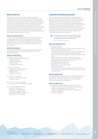 CONTACT US
+65 67419927 (SG) • 1800817423 (MY) • 1800791808 (AUS) • 0018030160036 (ID) • 800035703841 (UAE) • www.petroedgeasia.net
PETROLEUMGEOSCIENCES
33
The workshop course is emphasizes the practical geological
applications of basin analysis studies to petroleum exploration. This
course takes the trainee up to just below the level of full play fairway
and petroleum systems analysis. However, it stresses the importance of
basin evolution to petroleum generation, migration and accumulation.
It will include worked examples in rift basins, foreland basins and
wrench basins and will emphasise the combined roles of tectonics and
eustasy, palaeoclimate and biotic evolution. The course also represents
an excellent precursor to the Sequence Stratigraphy courses. The
course will concentrate on the practical uses of integrated datasets and
how to apply these tools for basin analysis.
Why You Should Attend
To have a better understanding of basin-forming, basin architecture
and better evaluate controls on sediment generation, transport
and deposition and use sequence stratigraphy to predict sediment
distribution. It will also review key analytical techniques with a focus
on burial history analysis as well as integrating datasets to model
basin evolution.
What You Will Learn
Day 1: Part I – Basin Formation
•	 Basins and their plate tectonic setting
•	 Basin Classifications
•	 Divergent plate margins
•	 Wrench margins
•	 Convergent plate margins
Day 2: Part II – Basin Fills
•	 Extrabasinal controls on sediment
•	 Depositional environments
•	 Megasequences
•	 Sequence stratigraphy
Day 3: Part III – Techniques
•	 Overview of analytical techniques
•	 Geohistory analysis
Day 4: Part IV – Petroleum Geology
•	 Petroleum systems and play fairway analysis
Day 5: Worked examples, including:
•	 East African rift structure
•	 East African rift sedimentology
•	 Gulf of Suez – megasequences
•	 Angola Passive Margin – salt tectonics
•	 South America – Foreland Basin
BASIN ANALYSIS
Who Should Attend
Geologists and geophysicists involved in new ventures or explorers
who require the skills to evaluate petroleum systems and their
hydrocarbon potential.
CARBONATE RESERVOIR GEOLOGY
Why You Should Attend
5-Day Course Content:
•	 Carbonate reservoirs:
•	 Basic principles; depositional concepts; grain types; textures and
fabrics; environmental reconstruction.
•	 The reservoir model - depositional and diagenetic characteristics:
•	 Sabkha/tidal flat; lagoon; shelf; reef (rudist and coral/algal);
barrier/shoal; slope and redeposited; aeolian and lacustrine; karst
plays.
•	 Carbonate diagenesis: Primary and secondary porosity;
compaction; pressure solution; cementation; dolomitisation;
porosity generation and destruction; fractures.
•	 Carbonate sequence stratigraphy
•	 Log response in carbonate rocks:
•	 Gamma; sonic; neutron; density; FMS.
•	 Reservoir assessment:
•	 Fracture reservoirs; reservoir modelling; volumetric assessment
in correlation and mapping; effects of capillary pressure; interface
with engineering.
Who Should Attend
Petroleum geologists, explorationists, petrophysicists, geophysicists
and engineers involved with exploration of carbonate plays and
development of carbonate reservoirs. Previous knowledge of
carbonate sedimentology is not required.
What You Will Learn
•	 Understand carbonate depositional systems and controls
•	 Recognise and model controls on reservoir quality and pore
systems, including diagenesis and fracturing
•	 Understand and apply carbonate seismic stratigraphy and
sequence stratigraphy.
•	 Interpret log responses
This course is designed to develop skills in understanding the
geometry and petrophysical characteristics of carbonate reservoirs.
Depositional fabric, grain type and size and subsequent diagenetic
modifications are the major controls on carbonate reservoir
behaviour. The complex inter-relationship of the depositional and
burial history can be unravelled to allow prediction of reservoir facies
and reconstruction of three-dimensional reservoir models. The
course demonstrates the value of the reservoir model in volumetric
assessment and development of carbonate reservoirs. Extensive
practical sessions can utilise your own data or Robertson CGG
Company’s extensive non-exclusive data.
Very good covering of a broad range of topics related
to carbonate reservoir, with a high technical quality
and enjoyable presentations and exercises.
Geoscientist, Maersk Oil Qatar
 