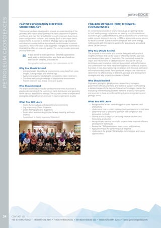 CONTACT US
+65 67419927 (SG) • 1800817423 (MY) • 1800791808 (AUS) • 0018030160036 (ID) • 800035703841 (UAE) • www.petroedgeasia.net
PETROLEUMGEOSCIENCES
34
COALBED METHANE (CBM) TECHNICAL
FUNDAMENTALS
Why You Should Attend
The purpose of this course is to provide delegates with practical
insights and tools that can be used to efficiently identify, appraise,
and develop these types of reservoirs. The course will review the
origin and mechanisms of CBM production, discuss the various
techniques used to analyze reservoir parameters and performance,
and understand how these have been applied to numerous projects.
Exercises in rock description, log correlation, and resource estimation
will emphasize key points. Participants will analyze case histories to
determine the effectiveness of different appraisal and development
strategies and why projects succeeded or failed.
Who Should Attend
Engineers, geologists, geophysicists, researchers, managers,
government officials, planners, and technical support staff wanting
a detailed review of the data, techniques and strategies needed for
evaluating and developing Coalbed Methane projects. Participants
are assumed to have an understanding of general engineering and
geologic terms.
What You Will Learn
•	 Recognize the factors controlling gas-in-place, reserves, and
productivity
•	 Understand how to collect, quality-check, and interpret critical data
•	 Determine how to select the optimum well completion and
stimulation methods
•	 Outline practical steps for calculating reserve volumes and
forecasting production
•	 Recognize why various successful projects have required different
development techniques
•	 Review the CBM development steps, costs, and timelines
•	 Apply techniques for performing due diligence
•	 Understand the global CBM activities, technologies, and future
opportunities
As conventional sources of oil and natural gas are getting harder
to find, leading energy companies are seeking out unconventional
sources of gas. Coalbed Methane (CBM) is seen to be one of the most
viable options. Interest is turning to CBM as a potential energy source
for Asian countries as the economics improve with other energy
costs soaring with the region’s appetite for gas growing annually at
about 2% per annum.
This course has been developed to provide an understanding of the
geometry and hydrocarbon potential of clastic depositional systems
and facies, and how they are affected by such important features as
basin configuration, tectonics and eustasy. Each of the major clastic
environments is covered in terms of lithology, facies, log response
and reservoir quality and the depositional models related to seismic
sequences. Important basin scale diagenetic changes are examined to
illustrate the effect on reservoir quality. The course includes extensive
practical exercises.
Why You Should Attend
•	 Interpret clastic depositional environments using data from cores
images, cutting images and wireline logs
•	 Apply new sequence stratigraphic concepts to clastic reservoirs
•	 Correlate wells using knowledge of depositional environment
•	 Predict reservoir size, shape, trend and quality
What You Will Learn
•	 Clastic facies analysis and depositional environments
•	 Log response in Clastic Squences
•	 Clastic Petrography and diagenesis
•	 Exploration sedimentology in play fairway mapping and basin
analysis
•	 Assessment in clastic reservoirs Volumetric
CLASTIC EXPLORATION RESERVOIR
SEDIMENTOLOGY
It was overall a nice experience. Detailed explanations
were given by the instruction and there were hands-on
exercises on samples, processes etc.
Petrographer-Sedimentologis, Core Laboratories Int BV
Who Should Attend
The explorationist searching for sandstone reservoirs must have a
good understanding of the controls on sand distribution and geometry
within various depositional settings. The course is aimed at exploration
geologists and geophysicists involved in clastic exploration studies.
 