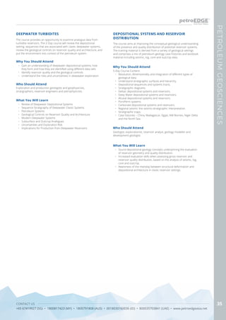 CONTACT US
+65 67419927 (SG) • 1800817423 (MY) • 1800791808 (AUS) • 0018030160036 (ID) • 800035703841 (UAE) • www.petroedgeasia.net
PETROLEUMGEOSCIENCES
35
DEEPWATER TURBIDITES
The course provides an opportunity to examine analogue data from
turbidite reservoirs. The 2-Day course will review the depositional
setting, sequences that are associated with clastic deepwater systems,
review the geological controls on reservoir quality and architecture, and
put the environment into context of the petroleum system.
Who Should Attend
Exploration and production geologists and geophysicists,
stratigraphers, reservoir engineers and petrophysicists.
What You Will Learn
•	 Review of Deepwater Depositional Systems
•	 Sequence Stratigraphy of Deepwater Clastic Systems
•	 Petroleum Systems
•	 Geological Controls on Reservoir Quality and Architecture
•	 Modern Deepwater Systems
•	 Subsurface and Outcrop Analogues
•	 Uncertainties and Exploration Risk
•	 Implications for Production from Deepwater Reservoirs
Why You Should Attend
•	 Gain an understanding of deepwater depositional systems, how
they form and how they are identified using different data sets
•	 Identify reservoir quality and the geological controls
•	 Understand the risks and uncertainties in deepwater exploration
The course aims at improving the conceptual geological understanding
of the presence and quality distribution of potential reservoir systems.
The training material is derived from a variety of geological settings
and comprises a mix of petroleum geology case histories and textbook
material including seismic, log, core and outcrop data.
DEPOSITIONAL SYSTEMS AND RESERVOIR
DISTRIBUTION
Who Should Attend
Geologist, explorationist, reservoir analyst, geology modeller and
development geologist.
Why You Should Attend
5-Day Course Content:
•	 Resolution, dimensionality and integration of different types of
geological data.
•	 Understand stratigraphic surfaces and hierarchy.
•	 Depositional sequences and systems tracts.
•	 Stratigraphic diagrams.
•	 Deltaic depositional systems and reservoirs.
•	 Deep Water depositional systems and reservoirs.
•	 Alluvial depositional systems and reservoirs.
•	 PoroPerm systems.
•	 Carbonate depositional systems and reservoirs.
•	 Regional seismic line seismo-stratigraphic interpretation.
•	 Stratigraphic traps.
•	 Case histories – China, Madagascar, Egypt, NW Borneo, Niger Delta
and the North Sea.
What You Will Learn
•	 Sound depositional geology concepts underpinning the evaluation
of reservoir geometry and quality distribution.
•	 Increased evaluation skills when assessing gross reservoir and
reservoir quality distribution, based on the analysis of seismic, log,
core and outcrop.
•	 Awareness of the interplay between structural deformation and
depositional architecture in clastic reservoir settings.
 