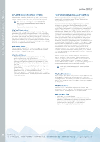 CONTACT US
+65 67419927 (SG) • 1800817423 (MY) • 1800791808 (AUS) • 0018030160036 (ID) • 800035703841 (UAE) • www.petroedgeasia.net
PETROLEUMGEOSCIENCES
36
The information presented will be useful for work at various scales:
regional mapping, prospect generation or field development work.
Why You Should Attend
This 5-Day course is designed to train explorationists to efficiently
identify and map pervasive, large opportunities in Tight Gas Systems.
They occur in both clastics and carbonates, and examples of each will
be provided. In as much as these resource plays will be a main focus of
future gas exploration, it is critical to understand the occurrence and
characteristics of these huge unconventional accumulations. They will
also become increasingly important in worldwide exploration as a large
source for future gas supplies and reserves.
What You Will Learn
•	 Historical Perspective - how we got to where we are today.
•	 Main Characteristics of these accumulations.
•	 Current Working Model - why these large accumulations occur.
•	 Important Geochemical Parameters that are required for a play.
•	 Critical Pressure, Fluid, and Reservoir attributes - how to evaluate
and map.
•	 Sweet Spots - the various types that have made these plays even
more economic.
•	 Examples and Case Histories in the U.S. and Canada - what criteria
were used to make the important initial discoveries.
•	 Exploration Approach - a step-by-step approach outlining how to
use basic rock, log, pressure, and test data to develop and evaluate
these opportunities.
EXPLORATION FOR TIGHT GAS SYSTEMS
This course was extremely well organised. Mr Meckel
was extremely knowledgeable and able to answer all
our questions
Exploration Team Leader, Origin Energy
Who Should Attend
The course will be very useful for any person trying to correlate, map
and interpret clastic reservoirs in the subsurface in order to predict
geometries and anticipate hetergeneities.
This course provides a practical & integrated approach to
characterising and modelling natural fractures where they are
important for hydrocarbon delivery.
Fractured reservoirs often display highly heterogeneous dynamic
behaviour that is difficult to capture using standard reservoir
modelling workflows. This course addresses all the relevant aspects
of characterising and modelling fractured reservoirs to allow robust
definitions of likely behaviour during production. Early analysis and
integration of all available data, including dynamic data, are vital for the
geologist and reservoir engineer to define the relationships between
fracture and matrix parameters. Likely fracture distribution concepts
(fold related, layer bound joints or fault related) can be defined and
simple dynamic models built to test against well test or production
data. In addition, first pass estimates of fracture porosity, fracture
permeability and fracture sigma (fracture-matrix exchange factor) can
be calibrated against available data. Fluid type is also important as gas
reservoirs often only need simple modelling approaches compared
with multiphase reservoirs. If the concepts and initial parameter
estimates prove robust, more sophisticated techniques can be
employed to produce more accurate models with greater control on
parameter sensitivities. Parameters in these models can be defined
from heterogeneous properties in geomodelling software or upscaled
from Discrete Fracture
Network packages. Sector models can then be taken and run in
reservoir simulators in dual porosity or dual permeability modes.
Further upscaling may be required to define useable full field dual
porosity or dual permeability models. Throughout this process,
iteration of the modelling workflow is key to provide tight integration of
all the available data and constrain parameter estimates.
FRACTURED RESERVOIR CHARACTERISATION
Why You Should Attend
The course goes through the entire process of project definition, data
gathering and analysis, concept definition and static and dynamic
modelling iterations. This will help participants to understand fractured
reservoirs and define the most efficient way to model them for a given
set of objectives.
Who Should Attend
This 3–Day course is designed for practising mid to senior level
geologists and reservoir engineers. Geophysicists and petrophysicists
aware of reservoir modelling techniques would also benefit.
What You Will Learn
•	 Define what is a fracture reservoir
•	 Appreciate the economic importance of fractured reservoirs
•	 Identify and quantify the characterisation of fractured reservoirs
•	 Understand reservoir modelling of fractured reservoirs
•	 Discover the typical behaviour of fractured reservoirs
•	 Improve the management of fractured reservoirs
Great place to start thought process around fractured
reservoir.
HESS
 