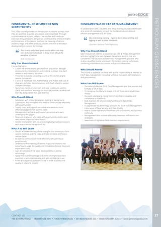 CONTACT US
+65 67419927 (SG) • 1800817423 (MY) • 1800791808 (AUS) • 0018030160036 (ID) • 800035703841 (UAE) • www.petroedgeasia.net
PETROLEUMGEOSCIENCES
37
FUNDAMENTAL OF SEISMIC FOR NON
GEOPHYSICISTS
Why You Should Attend
Course Highlights
•	 Covers the entire seismic process from acquisition, through
processing to interpretation and in doing so shows how each
relates to and impacts the other
•	 Presenter is actively consulting to one of the world’s largest
seismic companies
•	 Course is essentially non-mathematical and makes wide use of
diagrams, pictures, demonstrations and short videos to explain
complex concepts
•	 Numerous hands-on exercises and case studies are used to
clarify and reinforce learnings. As much as possible, students will
learn by doing rather than just listening
Who Should Attend
•	 Geologists with limited geophysics training or background
•	 Supervisors and managers who need to communicate effectively
with geophysicists
•	 Supply chain and support personnel who wants to more
effectively support their seismic crews
•	 Management, technical and support personnel who want
understand the jargon
•	 Reservoir engineers who liaise with geophysicists and/or work
with seismic maps and other inputs
•	 Seismic interpreters with no processing background, processors
with no acquisition background, etc.
What You Will Learn
•	 Obtain an understanding of the strengths and limitations of the
seismic method, and the costs and risks involved, and how to
reduce these
•	 Be able to communicate more effectively with petroleum
geophysicists
•	 Understand the meaning of seismic maps and sections and
know how to judge the quality and limitations of these important
exploration tools.
•	 Gain an overview of the latest developments in seismic
technology.
•	 Apply new-found knowledge to a series of simple illustrative
exercises to aid understanding and gain confidence in use
•	 Know what types of questions to ask in order to assess the
quality of a seismic project
This 3-Day course provides an introduction to seismic surveys, how
they are justified, acquired, processed and interpreted. Through
a combination of lectures, videos, case-studies and hands-on
exercises the participants will gain an understanding of the strengths
and limitations of the seismic method, the meaning of seismic
sections, maps and other products, and an overview of the latest
developments in seismic technology.
This is very useful and good course which can help
non–technical individuals to know more about the
workflow of seismic
BSM, Halliburton
FUNDAMENTALS OF E&P DATA MANAGEMENT
In collaboration with CGG DMS, this 4-Day training course is developed
as a series of modules to present the fundamental principles of
efficient management of E & P Data.
Who Should Attend
The course is essential for those with a role, responsibility or interest in
E & P data management, including technical managers, administrators
and geoscientists.
Why You Should Attend
Each module will address a separate topic of E & P Data Management
and also highlight the links between the various aspects that are
considered. The course is led with data management specialist who
is also a qualified trainer and taught by modern training techniques,
combining informative discussions and practical exercises.
What You Will Learn
•	 The value of effective E & P Data Management and the sources and
formats of E & P data
•	 To recognize the Lifecycle Stages of E & P Data starting with Data
receipt
•	 Accurate cataloguing, recognition of significant metadata and
compliance to standards
•	 Best practices for physical data handling and digital Data
Management
•	 To appreciate key technology solutions for E & P Data Management
•	 Importance of Data Security and Data Quality
•	 How to create operational workflows and procedures, and business
continuity
•	 Management data archives effectively, retention and destruction
strategies
•	 Awareness of legislative data retention requirements
Very interesting training – I got to learn about drilling and
logging as well as data standards.
Librarian, National Data Repository
 