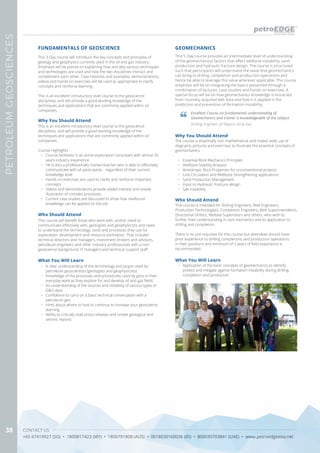 CONTACT US
+65 67419927 (SG) • 1800817423 (MY) • 1800791808 (AUS) • 0018030160036 (ID) • 800035703841 (UAE) • www.petroedgeasia.net
PETROLEUMGEOSCIENCES
38
This 3-Day course will introduce the key concepts and principles of
geology and geophysics currently used in the oil and gas industry.
Emphasis will be placed on explaining how and why various techniques
and technologies are used and how the two disciplines interact and
complement each other. Case histories and examples, demonstrations,
videos and hands-on exercises will be used as appropriate to clarify
concepts and reinforce learning.
This is an excellent introductory level course to the geoscience
disciplines, and will provide a good working knowledge of the
techniques and applications that are commonly applied within oil
companies.
FUNDAMENTALS OF GEOSCIENCE
What You Will Learn
•	 A clear understanding of the terminology and jargon used by
petroleum geoscientists (geologists and geophysicists)
•	 Knowledge of the processes and procedures used by geos in their
everyday work as they explore for and develop oil and gas fields
•	 An understanding of the sources and reliability of various types of
G&G data
•	 Confidence to carry on a basic technical conversation with a
petroleum geo
•	 Hints about where to look to continue to increase your geoscience
learning
•	 Ability to critically read press releases and simple geological and
seismic reports
Who Should Attend
This course will benefit those who work with, and/or need to
communicate effectively with, geologists and geophysicists and need
to understand the terminology, tools and processes they use for
exploration, development and resource estimation. That includes
technical directors and managers, investment brokers and advisors,
petroleum engineers and other industry professionals with a non-
geoscience background, IT managers and technical support staff.
Why You Should Attend
This is an excellent introductory level course to the geoscience
disciplines, and will provide a good working knowledge of the
techniques and applications that are commonly applied within oil
companies.
Course Highlights
•	 Course facilitator is an active exploration consultant with almost 35
years industry experience
•	 He is also a professionally trained teacher who is able to effectively
communicate with all participants - regardless of their current
knowledge level
•	 Hands-on exercises are used to clarify and reinforce important
concepts
•	 Videos and demonstrations provide added interest and simple
illustration of complex processes
•	 Current case studies are discussed to show how newfound
knowledge can be applied on the job
This 5-Day course provides an intermediate level of understanding
of the geomechanical factors that affect wellbore instability, sand
production and hydraulic fracture design. The course is structured
such that participants will understand the value that geomechanics
can bring to drilling, completion and production operations and
hence be able to leverage this value wherever applicable. The course
emphasis will be on integrating the topics presented through a
combination of lectures, case-studies and hands-on exercises. A
special focus will be on how geomechanics knowledge is extracted
from routinely acquired well data and how it is applied in the
prediction and prevention of formation instability.
Why You Should Attend
The course is essentially non-mathematical and makes wide use of
diagrams, pictures and exercises to illustrate the essential concepts of
geomechanics.
•	 Essential Rock Mechanics Principles
•	 Wellbore Stability Analysis
•	 Anisotropic Rock Properties for unconventional projects
•	 Lost Circulation and Wellbore Strengthening applications
•	 Sand Production Management
•	 Input to Hydraulic Fracture design
•	 Salt instability
What You Will Learn
•	 Application of the basic concepts of geomechanics to identify,
predict and mitigate against formation instability during drilling,
completion and production
GEOMECHANICS
Excellent Course on fundamental understanding of
Geomechanics and trainer is knowledgeable of the subject.
Drilling Engineer, JX Nippon Oil & Gas
Who Should Attend
This course is intended for Drilling Engineers, Well Engineers,
Production Technologists, Completion Engineers, Well Superintendents,
Directional Drillers, Wellsite Supervisors and others, who wish to
further their understanding in rock mechanics and its application to
drilling and completion.
There is no pre-requisite for this course but attendees should have
prior experience to drilling completions and production operations
in their positions and minimum of 3 years of field experience is
recommended.
 