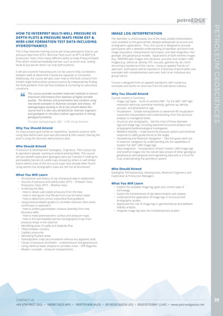 CONTACT US
+65 67419927 (SG) • 1800817423 (MY) • 1800791808 (AUS) • 0018030160036 (ID) • 800035703841 (UAE) • www.petroedgeasia.net
PETROLEUMGEOSCIENCES
39
HOW TO INTERPRET MULTI-WELL PRESSURE VS
DEPTH PLOTS & PRESSURE MAPS FROM DST &
WIRE-LINE FORMATION TEST DATA INCLUDING
HYDRODYNAMICS
This 5-Day intensive training course will show participants how to use
pressure data from DST’s, Wire-line Tests (such as RFT’s & MDT’s) &
production Tests ( from many different wells) to make Pressure/Depth
Plots which reveal permeability barriers such as pinch-outs, sealing
faults & any barrier which can trap hydrocarbons.
It will also examine how pressures can be used to help correlations
between wells & determine if sands are separate or connected.
Additionaly, the course will also cover how to find fluid contacts from
limited single hydrocarbon pressure points by independently finding
the fluid gradients from lab fluid analyses & correcting to subsurface
conditions.
This course provides excellent materials methods to extract
maximum information from datasets of highly variable
quality. The delivery and presentation was excellent using
real world examples to illustrate concepts and theory. All
hydrogeologist working in Oil & Gas should attend this
course and it is also very beneficial for reservoir engineers
and geologists to introduce holistic approaches to solving
geological problems.
Principal Hydrogeologist, QBC – A BG Group Business
Who Should Attend
Production & Development Geologists , Engineers, Petro-physicists
& operations people working to extend existing fields. This course
will also benefit exploration geologists who are involved in looking for
permeability barriers & subtle traps missed by others in well drilled
basins where most of the structural traps have already been found
using seismic but stratigraphic traps are still not all discovered.
Why You Should Attend
Six class projects give hands-on experience. Students practice skills
using data before each pool was discovered & then assess how big the
pool is using the discovery well pressure data.
What You Will Learn
•	 Introduction and history of use of pressure data in exploration
•	 Sources of pressure and salinity data: DST’s – Drillstem Tests,
Production Tests, RFT’s – Wireline Tests
•	 Screening the data
- How to obtain valid stable pressures from the data
- How to distinguish mud filtrate from true formation water
- How to determine correct subsurface fluid gradients
•	 Using pressure/depth graphs to correlate reservoirs (Are zones
continuous or separate?)
- How to predict gas/oil/water contacts downdip from new
discovery wells
- How to make potentiometric surface and pressure maps
- How to find permeability barriers (stratigraphic) traps from
pressure drops in the reservoir
•	 Identifying areas of updip and downdip flow
•	 Tilted oil/water contacts
•	 Capillary pressures
•	 Identifying ‘flushed’ areas
•	 Hydrodynamic traps (accumulations without any apparent seal)
•	 Causes of pressure anomalies – underpressure and geopressure
•	 Using chemical water analysis to correlate zones – Stiff diagrams
•	 Modern concepts – pressure compartments
The dipmeter is unfortunately one of the least utilized interpretation
tools available to the geoscientist, despite widespread structural and
stratigraphic applications. Thus, this course is designed to provide
participants with a detailed understanding of dipmeter and bore hole
image acquisition, interpretation techniques, and data integration into
geologic and geophysical models. Applications of both wireline images
(e.g., FMI/FMS-type images and ultrasonic acoustic) and modern LWD
images (e.g., electrical, density, PEF, acoustic, gamma ray, etc.) form
the primary backbone of the course. Using an applied “hands-on”
approach, participants will be exposed to a diversity of world-wide case
examples with complementary exercises, both of an individual and
group nature.
Course is designed from an applied standpoint, with numerous
examples and hands-on exercises from the petroleum industry.
Why You Should Attend
Course content in Summary:
•	 Image Log Types – Stuck on wireline FMI? Try full 360° LWD high-
resolution electrical, azimuthal resistivity, gamma ray, density,
acoustic, and photoelectric logs.
•	 Visualization – Simple manipulations to advanced 4D visualization
maximizes interpretation and understanding, from the technical
analysts to managerial levels.
•	 Structure and stratigraphy – Get the most of those dipmeter
logs and image logs, including advanced structural analysis and
stratigraphic/sedimentalogical investigation.
•	 Wellbore Stability – Understand the pressure system and borehole
response to safely guide the bit to the target.
•	 Geosteering and Reservoir Navigation – Take the guess work out
of reservoir navigation by understanding the full capabilities of
modern full 360° LWD image logs.
•	 Data Integration – Incorporation of both modern LWD image logs
and wireline images into the overall data stream of other geological,
geophysical, petrophysical and engineering data sets is a must for
truly understanding the petroleum system.
What You Will Learn
•	 Explore the available image log types and current state of
technology
•	 Exploit the fundamentals of dip determination and analysis
•	 Understand the application of image logs in structural and
stratigraphic studies
•	 Appreciate the role of image logs in geomechanical and wellbore
stability analysis
•	 Integrate image log data into multidisciplinary studies
IMAGE LOG INTERPRETATION
Who Should Attend
Geologists, Petrophysicists, Geophysicists, Reservoir Engineers, and
Exploration & Production Managers
 