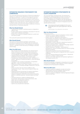 CONTACT US
+65 67419927 (SG) • 1800817423 (MY) • 1800791808 (AUS) • 0018030160036 (ID) • 800035703841 (UAE) • www.petroedgeasia.net
PETROLEUMGEOSCIENCES
40
INTEGRATED SEQUENCE STRATIGRAPHY FOR
CARBONATES
Why You Should Attend
•	 Understand the concepts of carbonate sequence stratigraphy at
different scales.
•	 Be able to apply sequence stratigraphic interpretation for well and
seismic data in carbonate environments.
•	 Be able to use a sequence stratigraphic approach to predict seal
and reservoir quality.
The course will include practical exercises throughout.
Who Should Attend
The course is aimed at petroleum geologists, explorationists,
petrophysicists, geophysicists and engineers who are involved with
exploration in carbonate provinces or the development of carbonate
reservoirs. Attendees should have previous knowledge of carbonate
sedimentology.
What You Will Learn
•	 Basic concepts of carbonate deposition: The carbonate factory,
climatic and tectonic controls, environmental reconstruction.
•	 Sequence Stratigraphy: Basic concepts, historical development,
chronostratigraphy, seismic stratigraphy, sequence stratigraphy.
•	 Integrated sequence stratigraphy: Main controls on sequence
development, tectonism, eustacy, accommodation space.
•	 Parasequences: Carbonate sedimentary cycles. Identification of
surfaces. Significance of sedimentary patterns: coarsening upward/
fining upward.
•	 Parasequence sets: Concepts of progradation, retrogradation,
aggradation. Types of bounding discontinuities.
•	 Sequences and systems tracts: Types of sequence boundary and
their significance. Unravelling a package of sequences in time and
space.
•	 Orders of cyclicity: Time and controls at different scales.
Superposition of cycles. ‘Haq’ curves and long term relative sea-
level changes.
•	 Integrating well data: Key data types for sequence identification.
Typical work flow in carbonate sequences identification.
•	 Sequence Stratigraphy: Identification of boundaries and stacking
patterns in carbonate sequences. Attribute analysis and ‘stratal
slices’.
•	 Carbonate sequences in Sabkha and Marginal Marine
Environments: shelf and barrier margin environments; reefs;
deeper water and redeposited sequences.
•	 Mixed carbonate siliciclastic sequences.
•	 Mixed carbonate evaporate sequences
•	 Systems tracts and petroleum exploration.
This course will examine the importance of sequence stratigraphy in
helping us to understand the sedimentary record and reconstruct
past depositional history. It will focus on the different approach
required when studying carbonate (as opposed to clastic) systems.
Using examples from various parts of the world, but in particular the
Middle East, participants will learn to identify sequence boundaries
at different scales in well data (cores, logs, cuttings) and on seismic
and will study the importance of each type for prediction of reservoir
and seal horizons in carbonate sequences.
INTEGRATED SEQUENCE STRATIGRAPHY IN
CLASTIC RESERVOIR
This course will follow a workshop format. The workshop will
emphasise the underlying geological principles, processes and
terminology related to the interpretation and use of seismic
sequence stratigraphy and its integration with well log sequence
stratigraphy and biostratigraphy. It will also provide attendees with
the opportunity to interpret the sequence stratigraphy of part of a
selected sedimentary basin.
Who Should Attend
Explorationists, geologists, stratigraphers and geophysicists who wish
to extend their knowledge through integration of seismic sequence
stratigraphy with well log sequence stratigraphy.
Why You Should Attend
5-Day Course Content:
•	 Introduction to seismic sequence stratigraphy concepts; eustatic
controls; assumptions; definition of key terms
•	 Eustatic controls on depositional stratal patterns ->
Accommodation and equilibrium types; systems tract boundaries
•	 Seismic expression of sequence -> Criteria and approach for
picking sequence boundaries
•	 Interpretation of seismic reflections in depositional sequences ->
Definition of seismic sequence; seismic facies
•	 Sequence and systems tracts -> Highstand; falling stage; lowstand;
transgressive; shelf margin systems tracts
•	 Sequence expression in well logs -> Log characters of
parasequences, maximum flooding surfaces and criteria for picking
sequence boundaries
•	 Interpretation of systems tracts from well log character ->
Integration of well log sequence stratigraphy with seismic sequence
stratigraphy
•	 Clastic and carbonate depositional environments -> Depositional
responses to changes in relative sea level
•	 Variation on the model: Application and exploration significance ->
Use of global sea level curve
What You Will Learn
•	 Understand sequence stratigraphic concepts and controls.
•	 Identify systems tracts and stratigraphic sequences from
depositional facies, well logs and seismic facies.
•	 Construct a sequence stratigraphic model by integrating lithological,
seismic and well data.
I have obtained thorough knowledge from the course.
Comfortably learnt due to good organisation. Well done.
Thanks!
Sedimentologist, Core Laboratories International
 