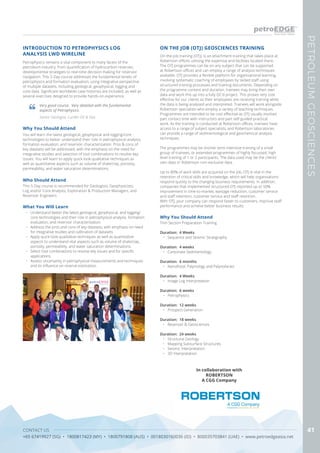 CONTACT US
+65 67419927 (SG) • 1800817423 (MY) • 1800791808 (AUS) • 0018030160036 (ID) • 800035703841 (UAE) • www.petroedgeasia.net
PETROLEUMGEOSCIENCES
41
Petrophysics remains a vital component to many facets of the
petroleum industry, from quantification of hydrocarbon reserves,
developmental strategies to real-time decision making for reservoir
navigation. This 5-Day course addresses the fundamental tenets of
petrophysics and formation evaluation, using integrative perspective
of multiple datasets, including geological, geophysical, logging and
core data. Significant worldwide case histories are included, as well as
several exercises designed to provide hands-on experience.
Why You Should Attend
You will learn the latest geological, geophysical and logging/core
technologies to better understand their role in petrophysical analysis,
formation evaluation, and reservoir characterization. Pros & cons of
key datasets will be addressed, with the emphasis on the need for
integrative studies and selection of tool combinations to resolve key
issues. You will learn to apply quick-look qualitative techniques as
well as quantitative aspects such as volume of shale/clay, porosity,
permeability, and water saturation determinations.
What You Will Learn
•	 Understand better the latest geological, geophysical, and logging/
core technologies and their role in petrophysical analysis, formation
evaluation, and reservoir characterization.
•	 Address the pros and cons of key datasets, with emphasis on need
for integrative studies and calibration of datasets.
•	 Apply quick-look qualitative techniques as well as quantitative
aspects to understand vital aspects such as volume of shale/clay,
porosity, permeability, and water saturation determinations.
•	 Select tool combinations to resolve key issues and for specific
applications.
•	 Assess uncertainty in petrophysical measurements and techniques
and its influence on reserve estimation.
INTRODUCTION TO PETROPHYSICS LOG
ANALYSIS LWD WIRELINE
Very good course. Very detailed with the fundamental
aspects of Petrophysics.
Senior Geologist, Lundin Oil & Gas
Who Should Attend
This 5-Day course is recommended for Geologists, Geophysicists,
Log and/or Core Analysts, Exploration & Production Managers, and
Reservoir Engineers
On-the-job training (OTJ), is an attachment training that takes place at
Robertson offices utilising the expertise and facilities located there.
The OTJ programmes can be on any subject that can be supported
at Robertson offices and can employ a range of analysis techniques
available. OTJ provides a flexible platform for organisational learning,
involving systematic coaching of employees by skilled staff using
structured training processes and training documents. Depending on
the programme content and duration, trainees may bring their own
data and work this up into a fully QC’d project. This proves very cost
effective for our clients as their employees are receiving training while
the data is being analysed and interpreted. Trainees will work alongside
Robertson specialists who employ a variety of teaching techniques.
Programmes are intended to be cost effective as OTJ usually involves
part contact time with instructors and part self-guided practical
work. As the training is conducted at Robertson offices, trainees have
access to a range of subject specialists, and Robertson laboratories
can provide a range of sedimentological and geochemical analysis
techniques.
The programmes may be shorter term intensive training of a small
group of trainees, or extended programmes of highly focussed, high
level training of 1 or 2 participants. The data used may be the clients’
own data or Robertson non-exclusive data.
Up to 80% of work skills are acquired on the job, OTJ is vital in the
retention of critical skills and knowledge, which will help organisations
respond quickly to the changing business requirements. In addition,
companies that implemented structured OTJ reported up to 50%
improvement in time-to-market, wastage reduction, customer service
and staff retention, customer service and staff retention.
With OTJ, your company can respond faster to customers, improve staff
performance and achieve better business results.
ON THE JOB (OTJ) GEOSCIENCES TRAINING
Why You Should Attend
Thin Section Preparation Training
Duration: 4 Weeks
•	 Sequence and Seismic Stratigraphy
Duration: 4 weeks
•	 Carbonate Sedimentology
Duration: 6 months
•	 Nanofossil, Palynology and Palynofacies
Duration: 4 Weeks
•	 Image Log Interpretation
Duration: 6 weeks
•	 Petrophysics
Duration: 12 weeks
•	 Prospect Generation
Duration: 18 weeks
•	 Reservoir & Geosciences
Duration: 24 weeks
•	 Structural Geology
•	 Mapping Subsurface Structures
•	 Seismic Interpretation
•	 3D Interpretation
In collaboration with
ROBERTSON
A CGG Company
 