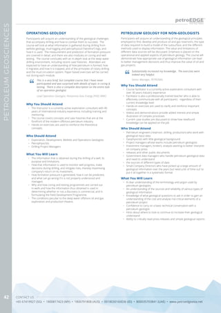 CONTACT US
+65 67419927 (SG) • 1800817423 (MY) • 1800791808 (AUS) • 0018030160036 (ID) • 800035703841 (UAE) • www.petroedgeasia.net
PETROLEUMGEOSCIENCES
42
Participants will acquire an understanding of the geological challenges
that accompany drilling and how to combat them to succeed. The
course will look at what information is gathered during drilling from
wellsite geology, mud logging and petrophysical (“wireline”) logs, and
how it is used. The measurement and prediction of formation pressure
are covered in detail, and there are also modules on coring and well
testing. The course concludes with an in-depth look at the deep water
drilling environment, including recent case histories. Attendees are
expected to have an understanding of how petroleum is formed, how
it migrates and how it is trapped, and of the principles of rotary drilling
and the mud circulation system. Paper based exercises will be carried
out during each module.
Why You Should Attend
•	 The Instructor is a currently active exploration consultant with 40
years of international industry experience, including training and
mentoring.
•	 The course covers concepts and case histories that are at the
forefront of the modern offshore petroleum industry.
•	 Hands-on exercises are used to reinforce the theoretical
concepts.
What You Will Learn
•	 The information that is obtained during the drilling of a well, its
purpose and limitations.
•	 How that information is used to monitor well progress, make
decisions during drilling, and mitigate risks, thereby maximising
company’s return on its investment.
•	 How formation pressure is generated, how it can be predicted,
and what can go wrong if it is not properly understood and
managed.
•	 Why and how coring and testing programmes are carried out
in wells and how the information thus obtained is used in
determining whether or not a discovery is commercial, and in
formulating the Field Development Programme.
•	 The conditions peculiar to the deep water offshore oil and gas
exploration and production theatre.
OPERATIONS GEOLOGY
This is a very brief, but complete course that I have never
participated and was surprised with details of topic in coring &
testing. There is also a complete description on the entire task
of an operation geologist.
Lead Operation Geologist, Pertamina Hulu Energy (PHE) WMO
Who Should Attend
•	 Exploration, Development, Wellsite and Operations Geologists
•	 Petrophysicists
•	 Drilling Project Managers
PETROLEUM GEOLOGY FOR NON-GEOLOGISTS
Why You Should Attend
•	 Course facilitator is a currently active exploration consultant with
over 30 years industry experience
•	 Facilitator is also a professionally trained teacher who is able to
effectively communicate with all participants - regardless of their
current knowledge level
•	 Hands-on exercises are used to clarify and reinforce important
concepts
•	 Videos and demonstrations provide added interest and simple
illustration of complex processes
•	 Current case studies are discussed to show how newfound
knowledge can be applied on the job
Who Should Attend
•	 Petroleum engineers (reservoir, drilling, production) who work with
geological input data
•	 Geophysicists with little geological background
•	 Project managers whose teams include petroleum geologists
•	 Investment managers, brokers, analysts wanting to better interpret
oil company press
•	 releases and other public documents
•	 Government data managers who handle petroleum geological data
and need to understand
•	 the sources of different types of data
•	 Small-Company Directors who have picked up a large amount of
geological information over the years but need a bit of ‘time out’ to
put it all together in a systematic format
What You Will Learn
•	 A clear understanding of the terminology and jargon used by
petroleum geologists
•	 An understanding of the sources and reliability of various types of
geological information
•	 Knowledge of what geological questions to ask in order to gain an
understanding of the cost and analyse risk critical elements of a
petroleum project
•	 Confidence to carry on a basic technical conversation with a
petroleum geologist
•	 Hints about where to look to continue to increase their geological
understand
•	 Ability to critically read press releases and simple geological reports
Participants will acquire an understanding of the geological principles
employed to find, develop and produce oil and gas reservoirs, the type
of data required to build a model of the subsurface, and the different
methods used to display information. The value and limitations of
different data sources will be discussed. Emphasis is placed on the
operational and applied aspects of petroleum geology. The course will
demonstrate how appropriate use of geological information can lead
to better management decisions and thus improve the value of oil and
gas projects.
Substantially increased my knowledge. The exercises were
indeed very helpful.
Senior Manager, PETRONAS
 