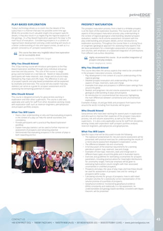 CONTACT US
+65 67419927 (SG) • 1800817423 (MY) • 1800791808 (AUS) • 0018030160036 (ID) • 800035703841 (UAE) • www.petroedgeasia.net
PETROLEUMGEOSCIENCES
43
Today’s technology allows us to zoom into the details of the
subsurface in a manner that was not possible some time ago.
While this provides much valuable insight into prospect-specific
details, it may also result in us neglecting the regional aspects of
the geology. In a Play-Based Exploration approach the ‘play’ is the
main focus of evaluation. Considering prospects in a context of
regional basin development and play understanding will results in
a better understanding of risks and opportunities, as well as in a
greater consistency of prospect assessments.
PLAY-BASED EXPLORATION
This course has been very insightful about how exploration
can be successfully done.
Senior Geoscientist, PEYRONAS Carigali
What You Will Learn
•	 Have a clear understanding on why and how evaluating prospects
in the context of a play can help the overall soundness and
consistency.
•	 Provide participants with a practical Play-Based Exploration
workflow
•	 Explain how play statistics can be used to further improve our
assessment of prospects and remaining potential
•	 Demonstrate that evaluating prospects in the context of plays is
both rewarding and fun
Who Should Attend
This course is designed primarily for geoscientists working in
exploration and their direct supervisors. The course is also very
applicable and useful for staff from other disciplines working closely
with exploration staff, such as reservoir engineers, petrophysicists
and prospect portfolio analysts.
Why You Should Attend
This 3-Day training course will introduce participants to the Play-
Based Exploration workflow through many individual and group
exercises and discussions. The core of the course is a large
group exercise based on a real data set. Based on data provided,
participants will make reservoir, seal, charge and structural maps,
followed by Play maps and CRS maps. The difference in and use
of prospect-specific and play-based probabilities will be explained
by examples and exercises. The course will also explain how play
statistics can serve as a guide for prospect assessment and for
assessing the (remaining) potential of a basin.
The prospect maturation process, from a lead to a drillable prospect,
is at the heart of the exploration business. This course will cover all
aspects of the prospect maturation process: play understanding in
the context of regional geological understanding; detailed prospect
evaluation; realistic risk & volume assessment consistent with the
play understanding and prospect details, and an introduction to
exploration economics. Throughout the course there is a strong focus
on pragmatic (geo)logical approach for assessing those aspects that
are input parameters for a meaningful assessment of prospect risks
and volumes, with emphasis on a balanced integration of contributions
from different sub-surface disciplines.
Why You Should Attend
This course describes the various aspects that need to be considered
in the prospect maturation process, including:
•	 Play development in the context of a sound understanding of the
regional geology
•	 Detailed prospect evaluation and understanding of the critical
aspects of traps, reservoirs, seals and charge
•	 Examples from plays and prospects in different basin settings from
around the globe
•	 Realistic and pragmatic risk and volume assessment, based on the
geological understanding of plays and prospects
•	 An introduction to Unconventional Gas resources, highlighting
the main differences between conventional and unconventional
exploration.
Examples of plays, oil and gas fields and prospects from basins from
around the world, including from Australia, will be given.
What You Will Learn
Specifics topics that will be discussed include the following:
•	 The statistical fundamentals for risk and volume assessment will be
presented, with practical exercises for understanding the results of
a risk & volume assessment displayed in expectation curves.
•	 The difference between risk and uncertainty.
•	 A full discussion of the essential requirements for a working
petroleum system: trap, reservoir, seal and charge.
•	 Examples of how traps, reservoirs, seals and charge work in
different basin types around the globe and in Australian basins.
•	 Exercises and guidelines for estimating uncertainties for prospect
parameters, including practical advice for meaningful distributions
for uncertainty ranges. Particular emphasis will be given to
estimating hydrocarbon column lengths with their associated
uncertainties in undrilled prospects.
•	 Prospects and plays; the value of play maps and how these should
be used for assessment of prospect risks and for ranking of
prospects within a play.
•	 Calculating volumes for groups of prospects; how to add risked
prospect volumes for a statistically correct representation of the
volume promise of a portfolio of prospects.
•	 Geophysical evidence: incorporating geophysical evidence
(DHIs) consistently and realistically in a risk assessment. An
understandable and geology-based workflow, consistent with Bayes
theorem, will be presented
PROSPECT MATURATION
Highly recommend this course. Its an excellent integration of
prospect and play analysis.
Senior Geophysicist, Santos
Who Should Attend
Geoscientists who have been working for several years in exploration
and who want to improve their expertise of the prospect maturation
process, risk and volume assessment, as well as for their direct
supervisors. It is also a very applicable course for staff from disciplines
working closely with exploration staff: prospect portfolio analysts,
reservoir engineers, petrophysicists and geophysicists.
 