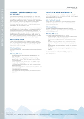 CONTACT US
+65 67419927 (SG) • 1800817423 (MY) • 1800791808 (AUS) • 0018030160036 (ID) • 800035703841 (UAE) • www.petroedgeasia.net
PETROLEUMGEOSCIENCES
44
This 1-Day course reviews the distinct shale properties needed for
commercial development and the required technology for defining and
developing this major gas resource.
What You Will Learn
Participants will gain the following from this course:
•	 Identify the specific shales required for commercial development.
•	 Understand why and where these shales exist.
•	 Review the technology developed for evaluating and developing
shale
•	 Recognize the factors controlling gas-in-place and productivity
•	 Understand what techniques are used to evaluate a prospective
shale
•	 Review the steps for calculating reserve volumes and forecasting
production
•	 Gain practical insight and techniques for quality-control and due
diligence
It is recommended that each participant bring a laptop to
solve basic problems.
SHALE GAS TECHNICAL FUNDAMENTALS
Who Should Attend
Why You Should Attend
The target audience includes engineers, geologists, investors,
managers, government representatives, service providers, planners,
and technical support staff.
To learn more and understand the technicalfundamentals of Shale
Gas. Also, to be able to evaluate and be in a better position of the
development of Shale Gas.
SUBSURFACE MAPPING IN EXPLORATION
DEVELOPMENT
Subsurface geologic maps are the most important and widely used
document in petroleum exploration and development. Geoscientists
and engineers are expected to understand and be able to efficiently
and accurately generate many types of subsurface maps. Nevertheless,
many geoscientists have not had sufficient formal training in the
fundamental principles and methods that accurately underlie
constructed subsurface maps, whether the data source is a seismic
interpretation, well log correlation or both.
During the exploration and development process, understanding of the
subsurface geometry, incorporating both structural and stratigraphic
framework, are essential to understanding the 4D development of
potential reservoirs. Subsurface maps represent the cornerstone of
data presentation and information transfer in oil & gas exploration
& development, whether well log based, seismic based, or both. We
focus on the fundamental principles and methodologies of accurately
conveying critical data and information via subsurface mapping.
Who Should Attend
Geologists, Geophysicists, Exploration/Production Managers, Reservoir
Engineers
What You Will Learn
•	 Review and integrate various data types (well and seismic, and
other data types)
•	 Well log analysis, including log types, correlation of well logs,
and extraction of relevant subsurface data, including thickness
corrections and logs
•	 Seismic analysis, including 3D, time-lapse, and attribute analysis
•	 Fundamentals of contouring
•	 Construction and interpretation of fault plane, structure contour,
and thickness maps
•	 Integrated mapping and cross-section construction, and other data
presentation forms
•	 Fault juxtaposition and seal analysis
•	 Integration of LWD data for geosteering and reservoir navigation
applications
Why You Should Attend
Course is practically based, including integrating multiple datasets,
quick-look and advanced techniques for critically analyzing/reviewing
key maps (including your own and those of others), and benefits or
drawbacks of modern computing.
 