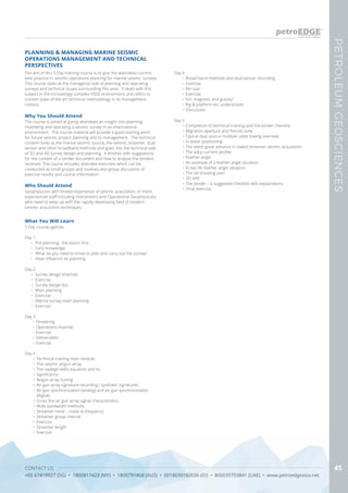 CONTACT US
+65 67419927 (SG) • 1800817423 (MY) • 1800791808 (AUS) • 0018030160036 (ID) • 800035703841 (UAE) • www.petroedgeasia.net
PETROLEUMGEOSCIENCES
45
PLANNING & MANAGING MARINE SEISMIC
OPERATIONS MANAGEMENT AND TECHNICAL
PERSPECTIVES
The aim of this 5-Day training course is to give the attendees current
best practice in seismic operations planning for marine seismic surveys.
This course looks at the managerial side of planning and operating
surveys and technical issues surrounding this area. It deals with this
subject in the increasingly complex HSSE environment and refers to
current state-of-the art technical methodology in its management
context.
Who Should Attend
Geophysicists with limited experience of seismic acquisition, or more
experienced staff including Interpreters and Operational Geophysicists
who need to keep up with the rapidly developing field of modern
seismic acquisition techniques.
Why You Should Attend
The course is aimed at giving attendees an insight into planning,
mobilising and operating a seismic survey in an international
environment. The course material will provide a good starting point
for future seismic project planning and its management. The technical
content looks at the marine seismic source, the seismic streamer, dual
sensor and other broadband methods and goes into the technical side
of 3D and 4D survey design and planning. It finishes with suggestions
for the content of a tender document and how to analyse the tenders
received. The course includes attendee exercises which can be
conducted as small groups and involves also group discussion of
exercise results and course information.
What You Will Learn
5 Day course agenda
Day 1
•	 Pre planning: the basics first
•	 Early knowledge
•	 What do you need to know to plan and carry out the survey?
•	 Hsse influence on planning
Day 2
•	 Survey design (marine)
•	 Exercise
•	 Survey design (tz)
•	 Main planning
•	 Exercise
•	 Marine survey main planning
•	 Exercise
Day 3
•	 Tendering
•	 Operations (marine)
•	 Exercise
•	 Deliverables
•	 Exercise
Day 4
•	 Technical training main module.
•	 The seismic airgun array
•	 The rayleigh-willis equation and its
•	 Significance
•	 Airgun array ‘tuning’
•	 Air gun array signature recording / synthetic signatures
•	 Air gun synchronization (analog) and air gun synchronization
(digital)
•	 Cross line air gun array signal characteristics
•	 Wide bandwidth methods
•	 Streamer noise – noise vs frequency
•	 Streamer group interval
•	 Exercise
•	 Streamer length
•	 Exercise
Day 4
•	 Broad band methods and dual sensor recording
•	 Exercise
•	 Bin size
•	 Exercise
•	 Em, magnetic and gravity?
•	 Rig & platform etc undershoots
•	 Discussion
Day 5
•	Completion of technical training and the tender checklist
•	Migration aperture and fresnel zone
•	Typical dual source multiple cable towing overview
•	In water positioning
•	The latest great advance in towed streamer seismic acquisition
•	The adcp current profiler
•	Feather angle
•	An example of a feather angle situation
•	A real life feather angle situation
•	The 3d shooting plan
•	3D infill
•	The tender – a suggested checklist with explanations
•	 Final exercise
 