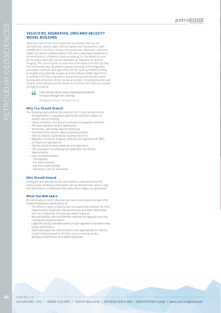 CONTACT US
+65 67419927 (SG) • 1800817423 (MY) • 1800791808 (AUS) • 0018030160036 (ID) • 800035703841 (UAE) • www.petroedgeasia.net
PETROLEUMGEOSCIENCES
46
VELOCITIES, MIGRATION, DMO AND VELOCITY
MODEL BUILDING
Who Should Attend
Geologists and petrophysicists who need to understand how the
various types of velocity information can be derived from seismic data
and who need to understand how subsurface images are generated.
Velocity is one of the most important parameter that can be
derived from seismic data. Velocity values are indicative for layer
identification and thus convey rock properties. Moreover, velocities
relate the seismic measurements that are in (two-way) traveltime to
the end product of seismic data processing, i.e. the depth picture
of the subsurface that can be obtained via migration or seismic
imaging. This course gives an overview of all aspects of velocity that
one encounters during seismic data processing, of the migration
principles, methods and algorithms, of the velocity model building
principles and methods as well as of the different DMO algorithms.
In addition VSP data acquisition and processing will be discussed.
During and at the end of the course, a number of representative case
studies and examples will be shown to illustrate the material covered
during this course.
Why You Should Attend
The following topics will be discussed in this 5-Day training course:
•	 Developments in acquisition geometries and their impact on
seismic data processing
•	 Elastic constants, rock physics and wave propagation velocities
•	 The wave equation and its applications
•	 Anisotropy, specifically velocity anisotropy
•	 Overview of the seismic data processing practice
•	 Velocity analysis, stacking and stacking velocities
•	 Migration or seismic imaging: methods and algorithms 8. DMO:
principle and applications
•	 Velocity model building: methods and algorithms
•	 VSP: acquisition, processing and application for velocity
determination
•	 Case studies/Examples:
- Tomography
- Full wave inversion
- Velocity model building
- Parametric velocity estimation
What You Will Learn
By participating in this 5 day training course, participants will get a full
understanding and appreciation of:
•	 The different types of velocity and corresponding methods for their
measurement, especially interval velocities and their relationship
with rock properties and prestack depth migration.
•	 Become familiar with the different methods of migration and their
subsequent implementation.
•	 Judge the strong and weak points of each algorithm and select their
proper parameters.
•	 Select and apply the method that is most appropriate for velocity
model building based on the data, pre-processing results,
geological information and stated objectives.
I was introduced to many important theoretical
concepts through this training
Managing Director, Farcape Pte Ltd
 